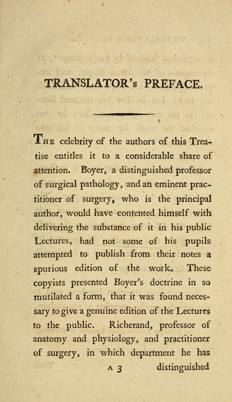 TRANSLATOR'S preface. Xhe celebrity of the authors of this Trea- tise entitles it to a considerable share of attention. Boyer, a distinguished professor of surgical pathology, and an eminent prac- titioner of surgery, who is the principal author, would have contented himself with delivering the substance of it in his public Lectures, had not some of his pupils attempted to publish from their notes a spurious edition of the work. These copyists presented Boyer's doctrine in so mutilated a form, that it was found neces- sary to give a genuine edition of the Lectures to the public. Richerand, professor of anatomy and physiology, and practitioner of surgery, in which department he has a 3 distinguished