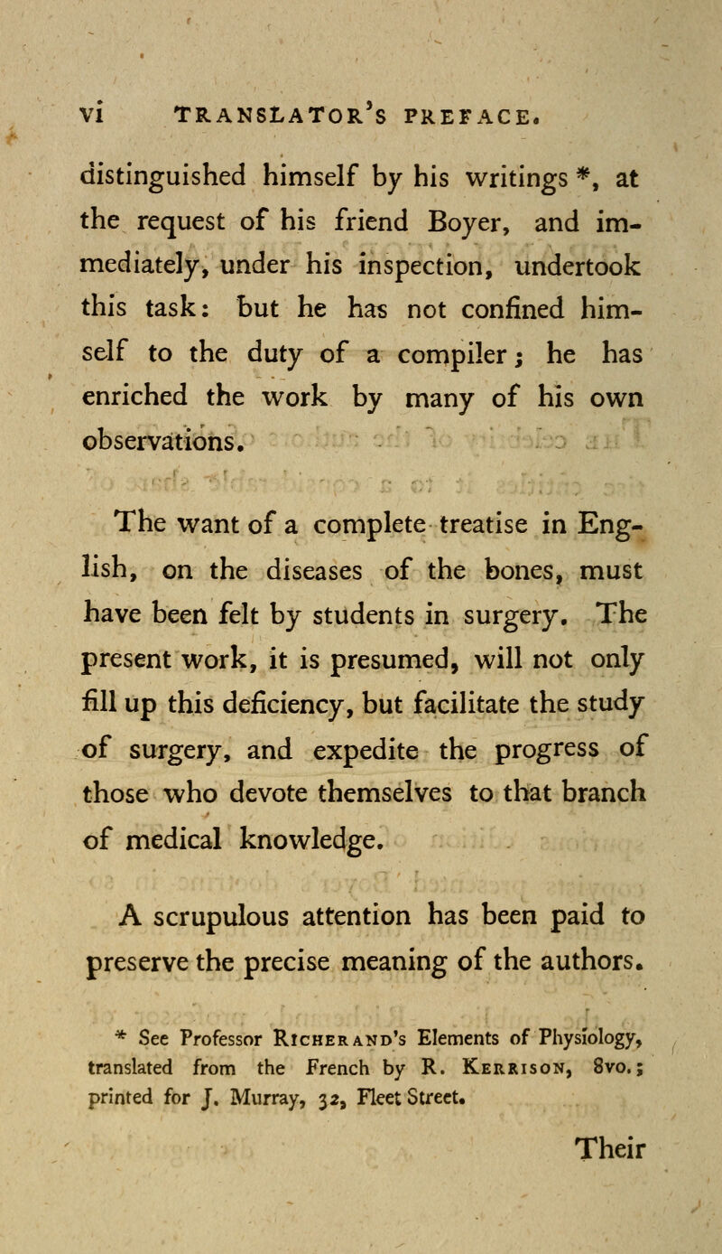 distinguished himself by his writings *, at the request of his friend Boyer, and im- mediately, under his inspection, undertook this task: but he has not confined him- self to the duty of a compiler; he has enriched the work by many of his own observations. The want of a complete treatise in Eng- lish, on the diseases of the bones, must have been felt by students in surgery. The present work, it is presumed, will not only fill up this deficiency, but facilitate the study of surgery, and expedite the progress of those who devote themselves to that branch of medical knowledge. A scrupulous attention has been paid to preserve the precise meaning of the authors. * See Professor Richer and's Elements of Physiology, translated from the French by R. Kerrison, 8vo.; printed for J. Murray, 32, Fleet Street. Their