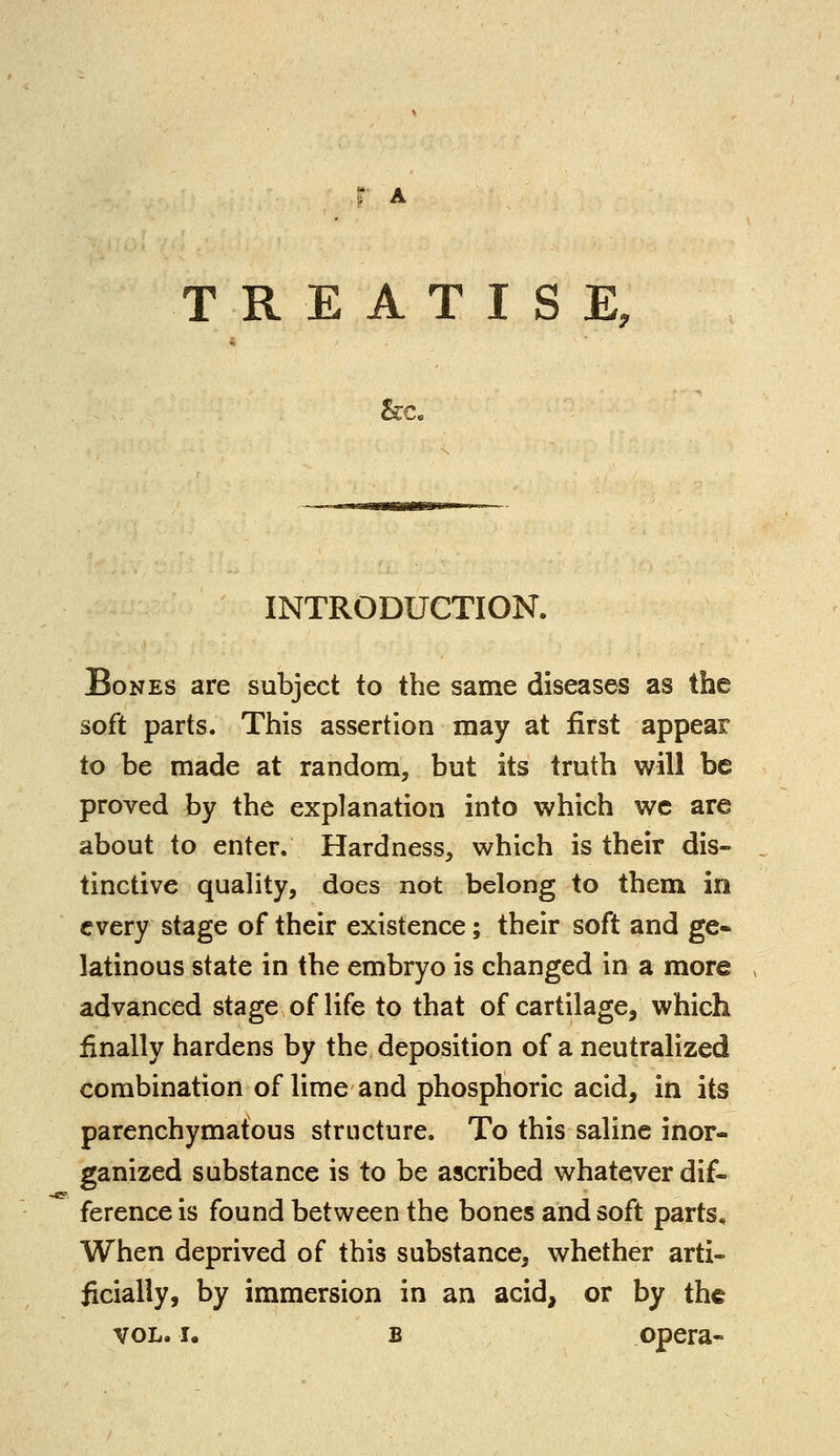 & INTRODUCTION. Bones are subject to the same diseases as the soft parts. This assertion may at first appear to be made at random, but its truth will be proved by the explanation into which we are about to enter. Hardness, which is their dis- tinctive quality, does not belong to them in every stage of their existence; their soft and ge- latinous state in the embryo is changed in a more advanced stage of life to that of cartilage, which finally hardens by the deposition of a neutralized combination of lime and phosphoric acid, in its parenchymatous structure. To this saline inor- ganized substance is to be ascribed whatever dif- ference is found between the bones and soft parts. When deprived of this substance, whether arti- ficially, by immersion in an acid, or by the