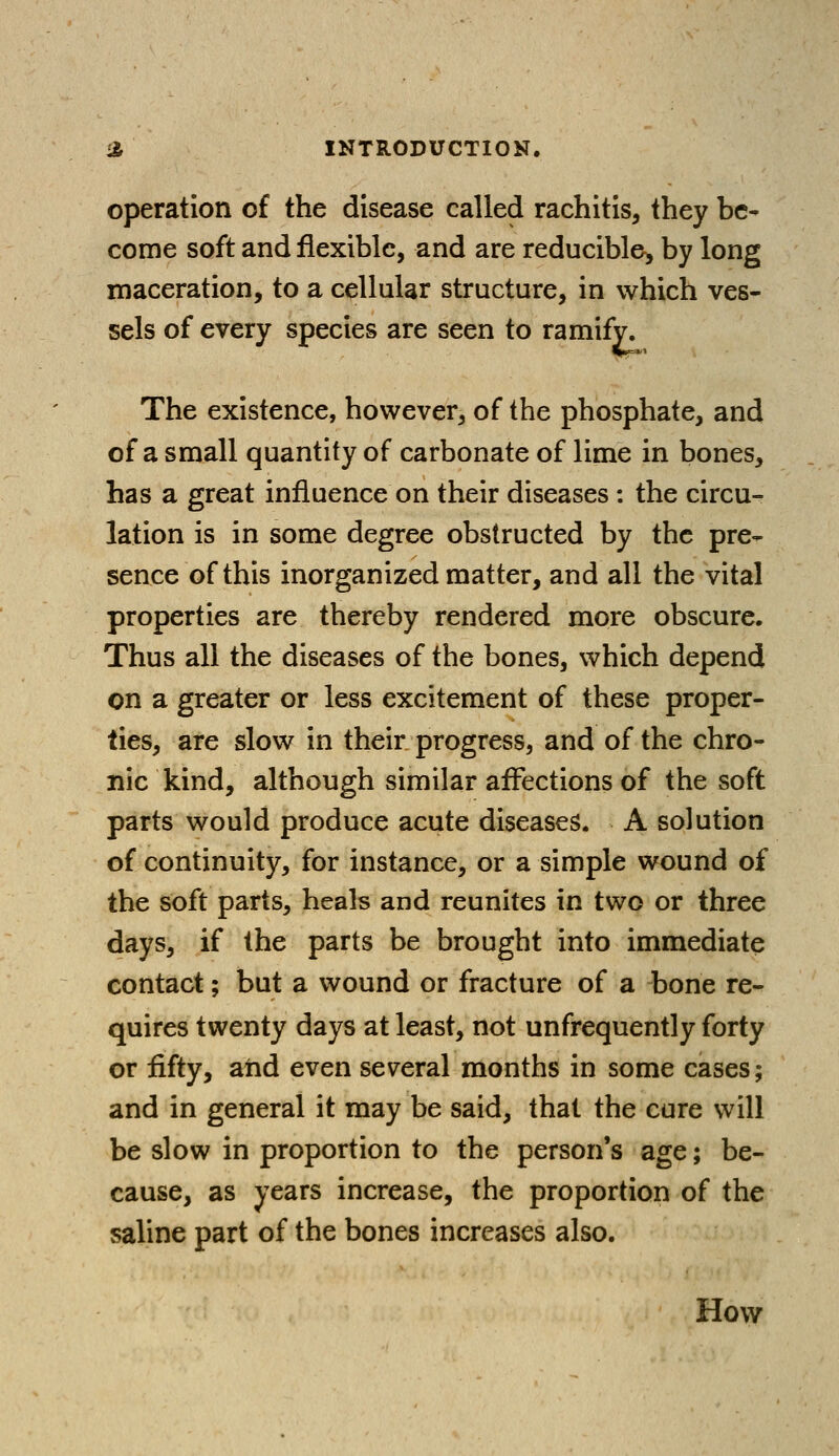 operation of the disease called rachitis, they be- come soft and flexible, and are reducible-, by long maceration, to a cellular structure, in which ves- sels of every species are seen to ramify. The existence, however, of the phosphate, and of a small quantity of carbonate of lime in bones, has a great influence on their diseases : the circu- lation is in some degree obstructed by the pre- sence of this inorganized matter, and all the vital properties are thereby rendered more obscure. Thus all the diseases of the bones, which depend on a greater or less excitement of these proper- ties, are slow in their progress, and of the chro- nic kind, although similar affections of the soft parts would produce acute diseases. A solution of continuity, for instance, or a simple wound of the soft parts, heals and reunites in two or three days, if the parts be brought into immediate contact; but a wound or fracture of a bone re- quires twenty days at least, not unfrequently forty or fifty, and even several months in some cases; and in general it may be said, that the cure will be slow in proportion to the person's age; be- cause, as years increase, the proportion of the saline part of the bones increases also. How