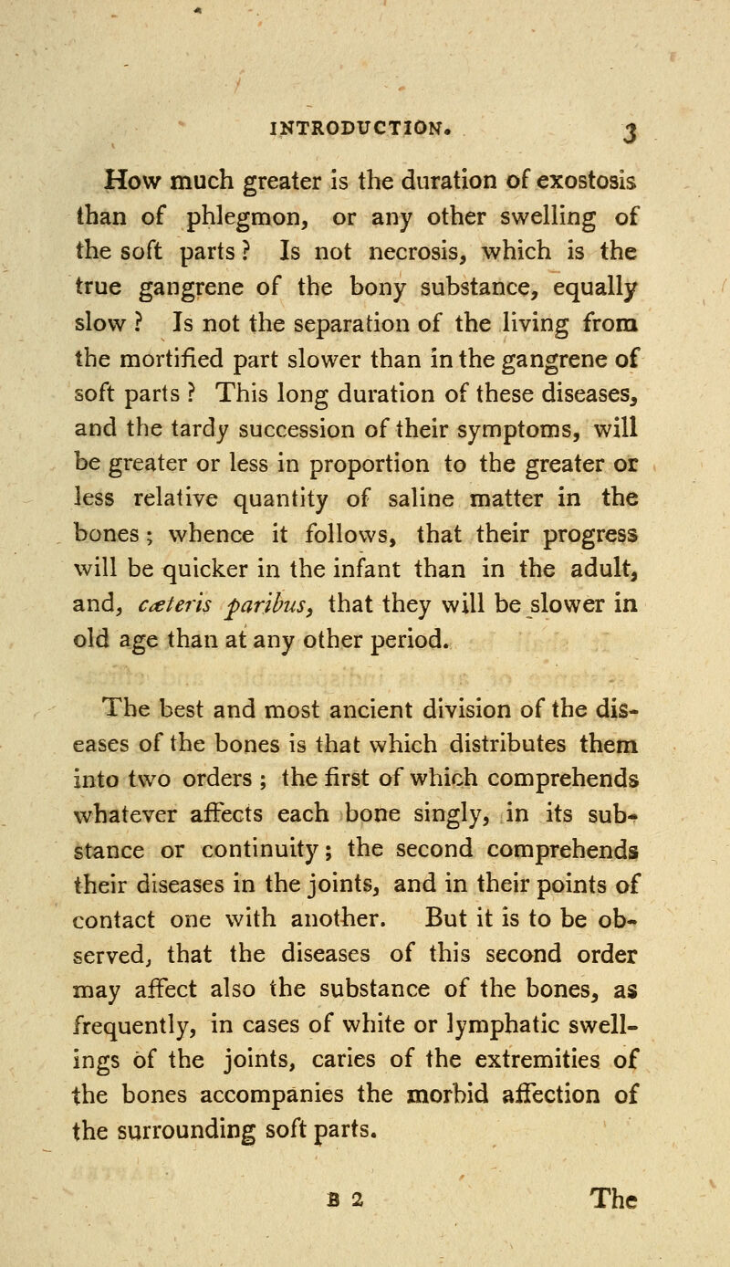 INTRODUCTION. J How much greater is the duration of exostosis than of phlegmon, or any other swelling of the soft parts ? Is not necrosis, which is the true gangrene of the bony substance, equally slow ? Is not the separation of the living from the mortified part slower than in the gangrene of soft parts ? This long duration of these diseases, and the tardy succession of their symptoms, will be greater or less in proportion to the greater or less relative quantity of saline matter in the bones; whence it follows, that their progress will be quicker in the infant than in the adult, and, ceteris paribus, that they will be slower in old age than at any other period. The best and most ancient division of the dis- eases of the bones is that which distributes them into two orders ; the first of which comprehends whatever affects each bone singly, in its sub- stance or continuity; the second comprehends their diseases in the joints, and in their points of contact one with another, But it is to be ob- served, that the diseases of this second order may affect also the substance of the bones, as frequently, in cases of white or lymphatic swell- ings of the joints, caries of the extremities of the bones accompanies the morbid affection of the surrounding soft parts.