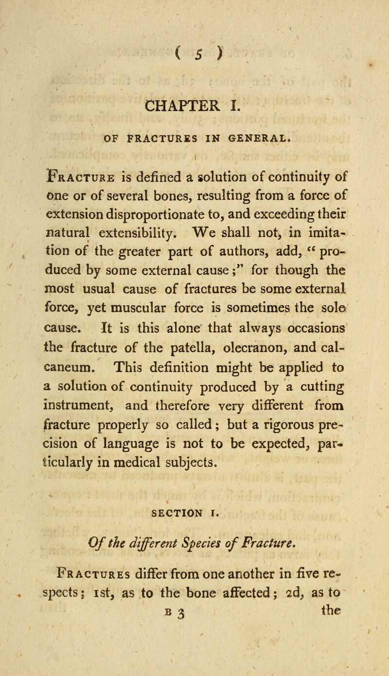 CHAPTER I. OF FRACTURES IN GENERAL. Fracture is defined a solution of continuity of one or of several bones, resulting from a force of extension disproportionate to, and exceeding their natural extensibility. We shall not* in imita- tion of the greater part of authors, add, pro- duced by some external cause; for though the most usual cause of fractures be some external force, yet muscular force is sometimes the sol© cause. It is this alone that always occasions the fracture of the patella, olecranon, and cal- caneum. This definition might be applied to a solution of continuity produced by a cutting instrument, and therefore very different from fracture properly so called; but a rigorous pre- cision of language is not to be expected^ par- ticularly in medical subjects. SECTION I. Of the different Species of Fracture. Fractures differ from one another in five re- spects; ist, as to the bone affected; 2d^ as to b 3 the