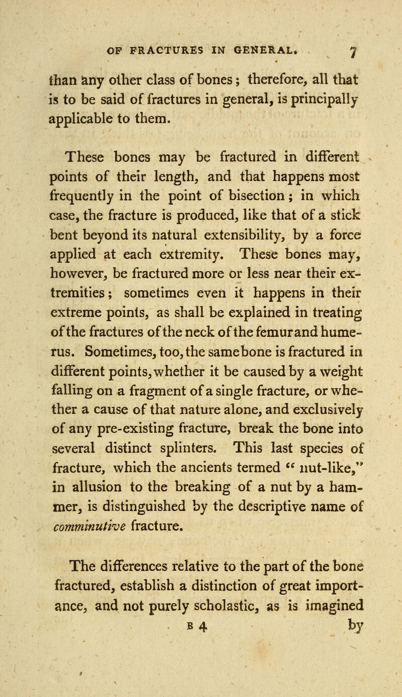 than any other class of bones; therefore, all that is to be said of fractures in general, is principally applicable to them. These bones may be fractured in different points of their length, and that happens most frequently in the point of bisection; in which case, the fracture is produced, like that of a stick bent beyond its natural extensibility, by a force applied at each extremity. These bones may, however, be fractured more or less near their ex- tremities ; sometimes even it happens in their extreme points, as shall be explained in treating of the fractures of the neck of the femur and hume- rus. Sometimes, too, the samebone is fractured in different points, whether it be caused by a weight falling on a fragment of a single fracture, or whe- ther a cause of that nature alone, and exclusively of any pre-existing fracture, break the bone into several distinct splinters. This last species of fracture, which the ancients termed  nut-like, in allusion to the breaking of a nut by a ham- mer, is distinguished by the descriptive name of comminutive fracture. The differences relative to the part of the bone fractured, establish a distinction of great import- ance, and not purely scholastic, as is imagined b 4 by