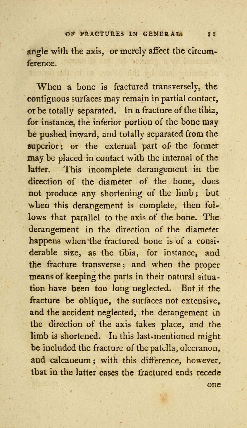 angle with the axis, or merely affect the circum- ference. When a bone is fractured transversely, the contiguous surfaces may remain in partial contact, or be totally separated. In a fracture of the tibia, for instance, the inferior portion of the bone may be pushed inward, and totally separated from the superior; or the external part of- the former may be placed in contact with the internal of the latter. This incomplete derangement in the direction of the diameter of the bone, does not produce any shortening of the limb; but when this derangement is complete, then fol- lows that parallel to the axis of the bone. The derangement in the direction of the diameter happens when the fractured bone is of a consi- derable size, as the tibia, for instance, and the fracture transverse; and when the proper means of keeping the parts in their natural situa- tion have been too long neglected. But if the fracture be oblique, the surfaces not extensive, and the accident neglected, the derangement in the direction of the axis takes place, and the limb is shortened. In this last-mentioned might be included the fracture of the patella, olecranon, and calcaneum; with this difference, however, that in the latter cases the fractured ends recede one