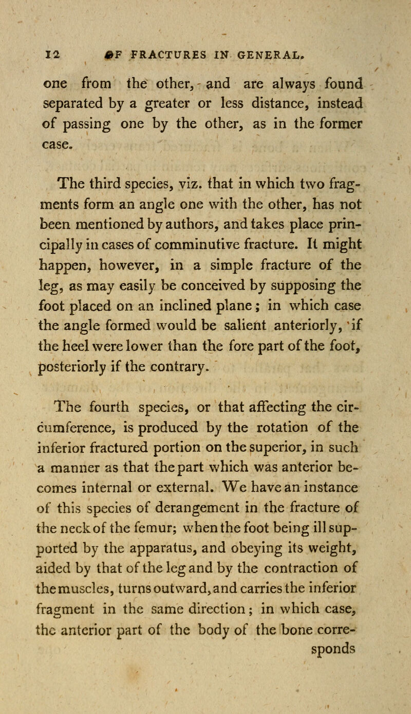 one from the other, - and are always found separated by a greater or less distance, instead of passing one by the other, as in the former case. The third species, viz. that in which two frag- ments form an angle one with the other, has not been mentioned by authors, and takes place prin- cipally in cases of comminutive fracture. It might happen, however, in a simple fracture of the leg, as may easily be conceived by supposing the foot placed on an inclined plane; in which case the angle formed would be salient anteriorly, 'if the heel were lower than the fore part of the foot, posteriorly if the contrary. The fourth species, or that affecting the cir- cumference, is produced by the rotation of the inferior fractured portion on the superior, in such a manner as that the part which was anterior be- comes internal or external. We have an instance of this species of derangement in the fracture of the neck of the femur; when the foot being ill sup- ported by the apparatus, and obeying its weight, aided by that of the leg and by the contraction of themuscles, turns outward, and carries the inferior fragment in the same direction; in which case, the anterior part of the body of the bone corre- sponds