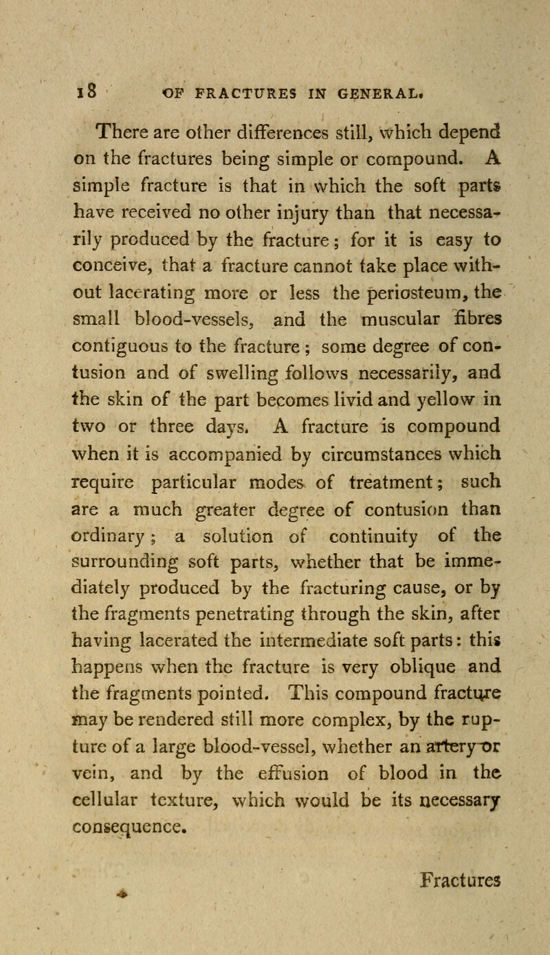 There are other differences still, which depend on the fractures being simple or compound. A simple fracture is that in which the soft parts have received no other injury than that necessa- rily produced by the fracture; for it is easy to conceive, that a fracture cannot take place with- out lacerating more or less the periosteum, the small blood-vessels, and the muscular fibres contiguous to the fracture ; some degree of con- tusion and of swelling follows necessarily, and the skin of the part becomes livid and yellow in two or three days. A fracture is compound when it is accompanied by circumstances which require particular modes of treatment; such are a much greater degree of contusion than ordinary; a solution of continuity of the surrounding soft parts, whether that be imme- diately produced by the fracturing cause, or by the fragments penetrating through the skin, after having lacerated the intermediate soft parts: this happens when the fracture is very oblique and the fragments pointed. This compound fracture may be rendered still more complex, by the rup- ture of a large blood-vessel, whether an attery-or vein, and by the effusion of blood in the cellular texture, which would be its necessary consequence. Fractures