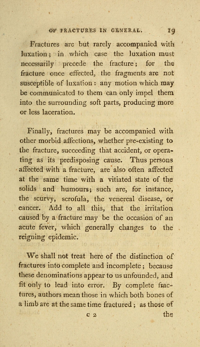 Fractures are but rarely accompanied with luxation; in which case the luxation must necessarily precede the fracture; for the fracture once effected,, the fragments are not susceptible of luxation : any motion which may be communicated to them can only impel them into the surrounding soft parts, producing more or less laceration. Finally, fractures may be accompanied with other morbid affections, whether pre-existing to the fracture, succeeding that accident, or opera- ting as its predisposing cause. Thus persons affected with a fracture, are also often affected at the same time with a vitiated state of the solids and humours; such are, for instance, the scurvy, scrofula, the venereal disease, or cancer. Add to all this, that the irritation caused by a fracture may be the occasion of an acute fever, which generally changes to the reigning epidemic. We shall not treat here of the distinction of fractures into complete and incomplete; because these denominations appear to us unfounded, and fit only to lead into error. By complete frac- tures, authors mean those in which both bones of a limb are at the same time fractured; as those of c a thq