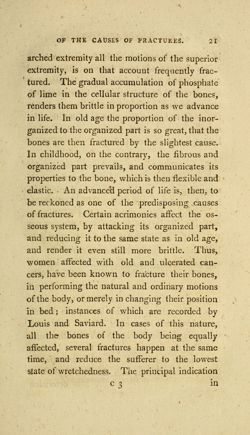 arched extremity all the motions of the superior extremity, is on that account frequently frac- tured. The gradual accumulation of phosphate of lime in the cellular structure of the bones, renders them brittle in proportion as we advance in life. In old age the proportion of the inor- ganized to the organized part is so great, that the bones are then fractured by the slightest cause. In childhood, on the contrary, the fibrous and organized part prevails, and communicates its properties to the bone, which is then flexible and elastic. An advanceH period of life is, then, to be reckoned as one of the predisposing causes of fractures. Certain acrimonies affect the os- seous system, by attacking its organized part, and reducing it to the same state as in old age, and render it even still more brittle. Thus, women affected with old and ulcerated can- cers, have been known to fracture their bones, in performing the natural and ordinary motions of the body, or merely in changing their position in bed; instances of which are recorded by Louis and Saviard. In cases of this nature, all the bones of the body being equally affected, several fractures happen at the same time, and reduce the sufferer to the lowest state of wretchedness. The principal indication c 3 in