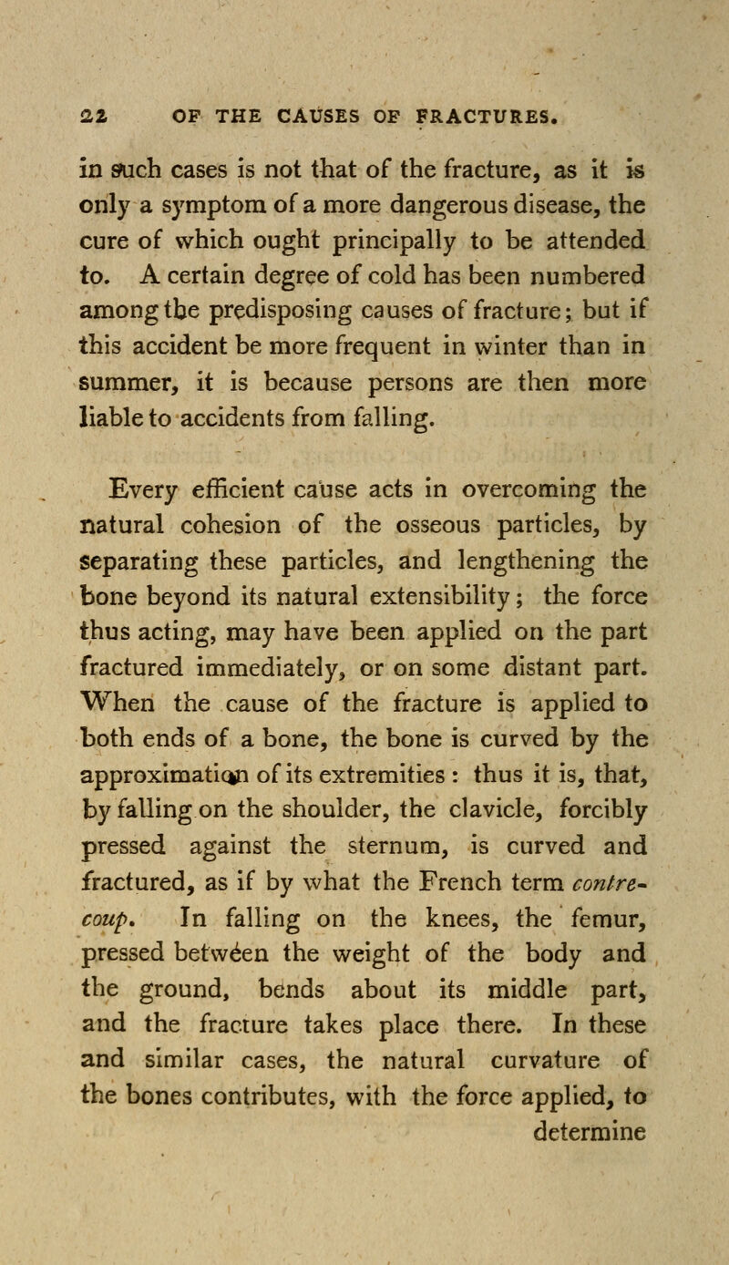 in such cases is not that of the fracture, as it is only a symptom of a more dangerous disease, the cure of which ought principally to be attended to, A certain degree of cold has been numbered among the predisposing causes of fracture; but if this accident be more frequent in winter than in summer, it is because persons are then more liable to accidents from falling. Every efficient cause acts in overcoming the natural cohesion of the osseous particles, by separating these particles, and lengthening the bone beyond its natural extensibility; the force thus acting, may have been applied on the part fractured immediately, or on some distant part. When the cause of the fracture is applied to both ends of a bone, the bone is curved by the approximatic*n of its extremities : thus it is, that, by falling on the shoulder, the clavicle, forcibly pressed against the sternum, is curved and fractured, as if by what the French term contre- coup. In falling on the knees, the femur, pressed between the weight of the body and the ground, bends about its middle part, and the fracture takes place there. In these and similar cases, the natural curvature of the bones contributes, with the force applied, to determine