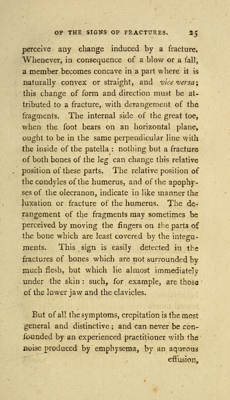 perceive any change induced by a fracture. Whenever, in consequence of a blow or a fall, a member becomes concave in a part where it is naturally convex or straight, and vice versa; this change of form and direction must be at- tributed to a fracture, with derangement of the fragments. The internal side of the great toe, when the foot bears on an horizontal plane, ought to be in the same perpendicular line with the inside of the patella : nothing but a fracture of both bones of the leg can change this relative position of these parts. The relative position of the condyles of the humerus, and of the apophy- ses of the olecranon, indicate in like manner the luxation or fracture of the humerus. The de- rangement pf the fragments may sometimes be perceived by moving the fingers on the parts of the bone which are least covered by the integu- ments. This sign is easily detected in the fractures of bones which are not surrounded bv much flesh, but which lie almost immediate!v under the skin : such,, for example, are those of the lower jaw and the clavicles. But of all the symptoms, crepitation is the most general and distinctive ; and can never be con- founded by an experienced practitioner with the noise produced by emphysema, by an aqueous effusion,