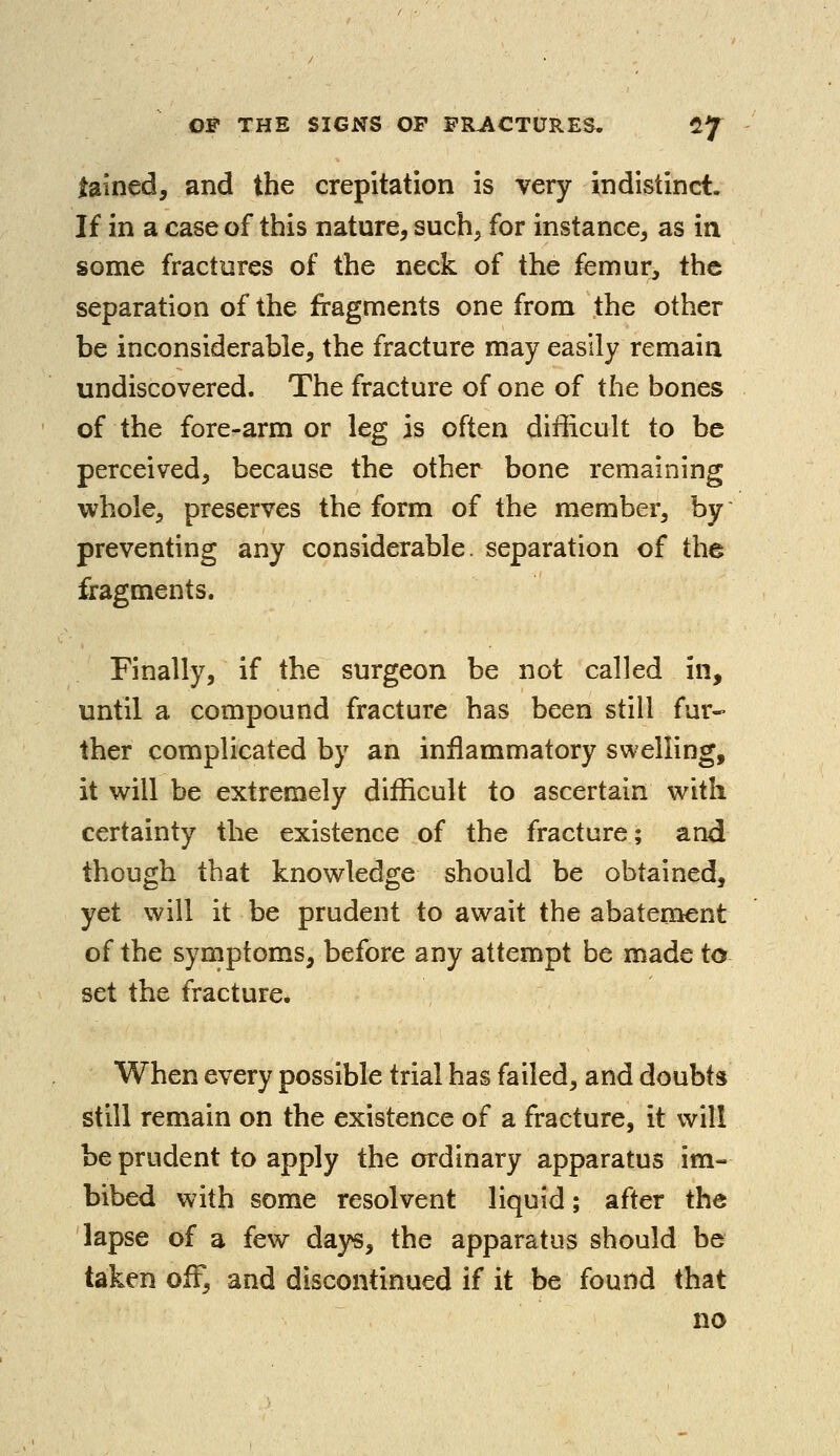 tained, and the crepitation is very indistinct. If in a case of this nature, such, for instance, as in some fractures of the neck of the femur, the separation of the fragments one from the other be inconsiderable, the fracture may easily remain undiscovered. The fracture of one of the bones of the fore-arm or leg is often difficult to be perceived, because the other bone remaining whole, preserves the form of the member, by preventing any considerable, separation of the fragments. Finally, if the surgeon be not called in, until a compound fracture has been still fur- ther complicated by an inflammatory swelling, it will be extremely difficult to ascertain with certainty the existence of the fracture; and though that knowledge should be obtained, yet will it be prudent to await the abatement of the symptoms, before any attempt be made to set the fracture. When every possible trial has failed, and doubts still remain on the existence of a fracture, it will be prudent to apply the ordinary apparatus im- bibed with some resolvent liquid; after the lapse of a few days, the apparatus should be taken off, and discontinued if it be found that no