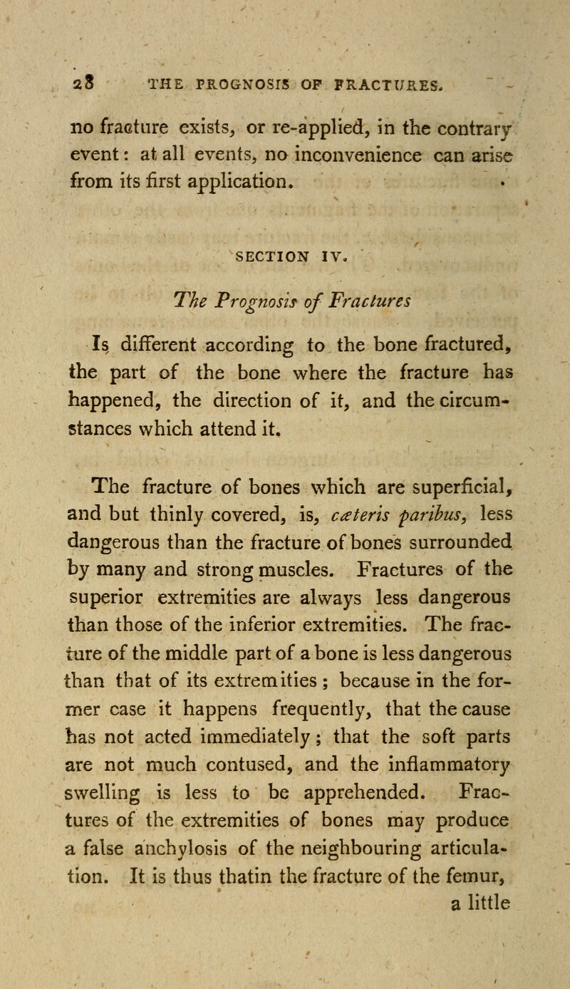 no fracture exists, or re-applied, in the contrary- event : at all events, no inconvenience can arise from its first application. SECTION IV. The Prognosis of Fractures Is, different according to the bone fractured, the part of the bone where the fracture has happened, the direction of it, and the circum- stances which attend it. The fracture of bones which are superficial, and but thinly covered, is, ceteris paribus, less dangerous than the fracture of bones surrounded by many and strong muscles. Fractures of the superior extremities are always less dangerous than those of the inferior extremities. The frac- ture of the middle part of a bone is less dangerous than that of its extremities ; because in the for- mer case it happens frequently, that the cause has not acted immediately; that the soft parts are not much contused, and the inflammatory swelling is less to be apprehended. Frac- tures of the extremities of bones may produce a false anchylosis of the neighbouring articula- tion. It is thus thatin the fracture of the femur, a little