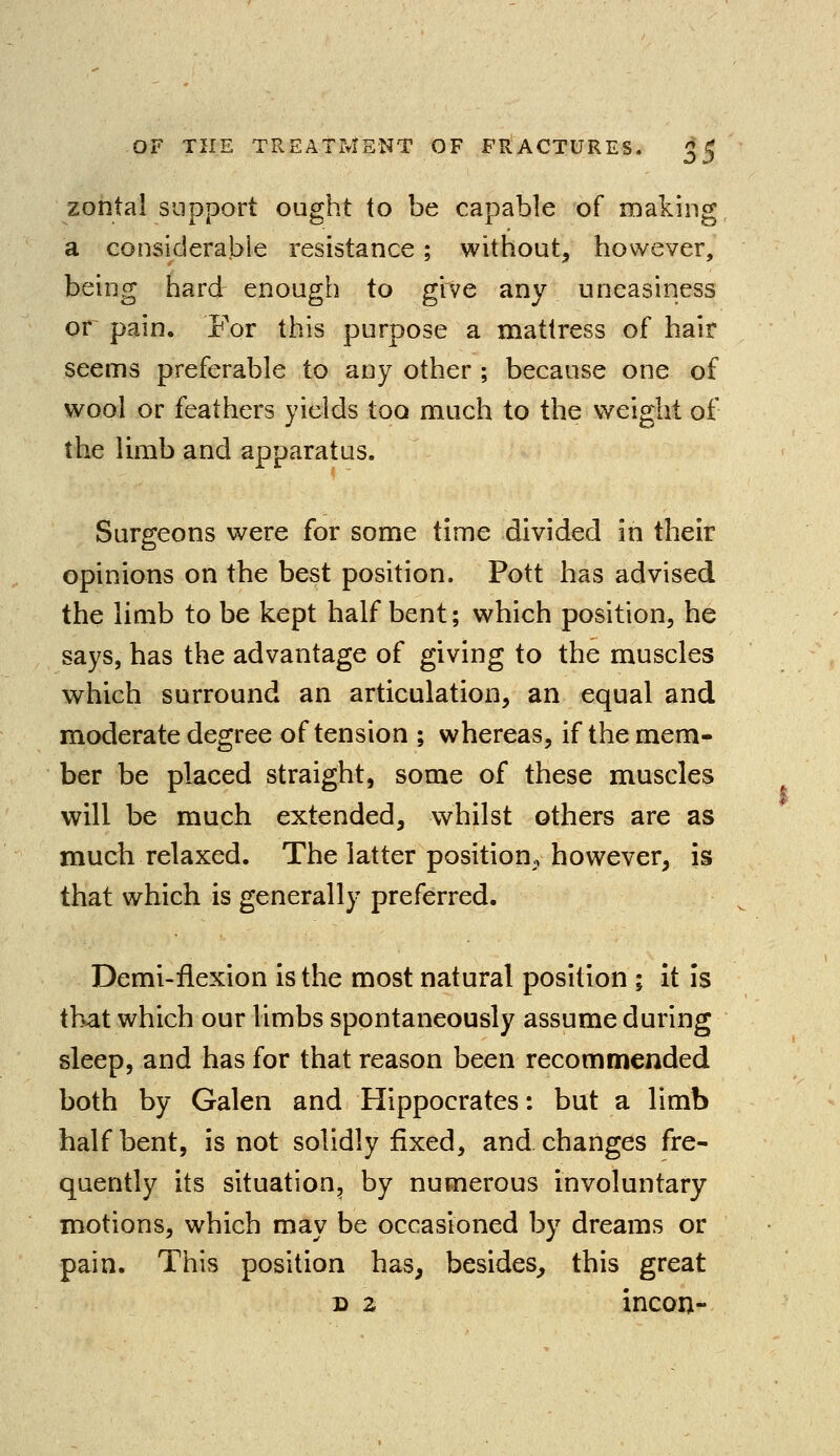 zontal support ought to be capable of making, a considerable resistance; without, however, being hard enough to give any uneasiness or pain. For this purpose a mattress of hair seems preferable to any other ; because one of wool or feathers yields too much to the weight of the limb and apparatus. Surgeons were for some time divided in their opinions on the best position. Pott has advised the limb to be kept half bent; which position, he says, has the advantage of giving to the muscles which surround an articulation, an equal and moderate degree of tension ; whereas, if the mem- ber be placed straight, some of these muscles will be much extended, whilst others are as much relaxed. The latter position, however, is that which is generally preferred. Demi-flexion is the most natural position ; it is that which our limbs spontaneously assume during sleep, and has for that reason been recommended both by Galen and Hippocrates: but a limb half bent, is not solidly fixed, and changes fre- quently its situation, by numerous involuntary motions, which may be occasioned by dreams or pain. This position has, besides, this great d 2 incon-