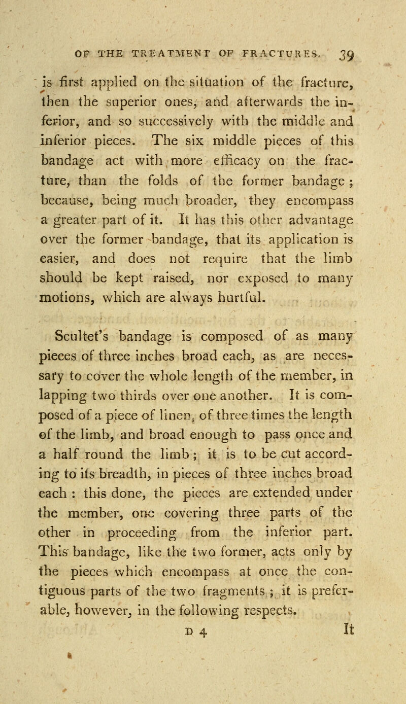 is first applied on the situation of the fracture, then the superior ones, and afterwards the in- ferior, and so successively with the middle and inferior pieces. The six middle pieces of this bandage act with, more efficacy on the frac- ture, than the folds of the former bandage ; because, being much broader, they encompass a greater part of it. It has this other advantage over the former -bandage, that its application is easier, and does not require that the limb should be kept raised, nor exposed to many motions, which are always hurtful. Scultet's bandage is composed of as many pieces of three inches broad each, as are neces- sary to cover the whole length of the member, in lapping two thirds over one another. It is com- posed of a piece of linen5 of three times the length of the limb, and broad enough to pass once and a half round the limb; it is to be cut accord- ing to its breadth, in pieces of three inches broad each : this done, the pieces are extended under the member, one covering three parts of the other in proceeding from the inferior part. This bandage, like the two former, acts only by the pieces which encompass at once the con- tiguous parts of the two fragments ; it is prefer- able, however, in the following respects. ©4 It