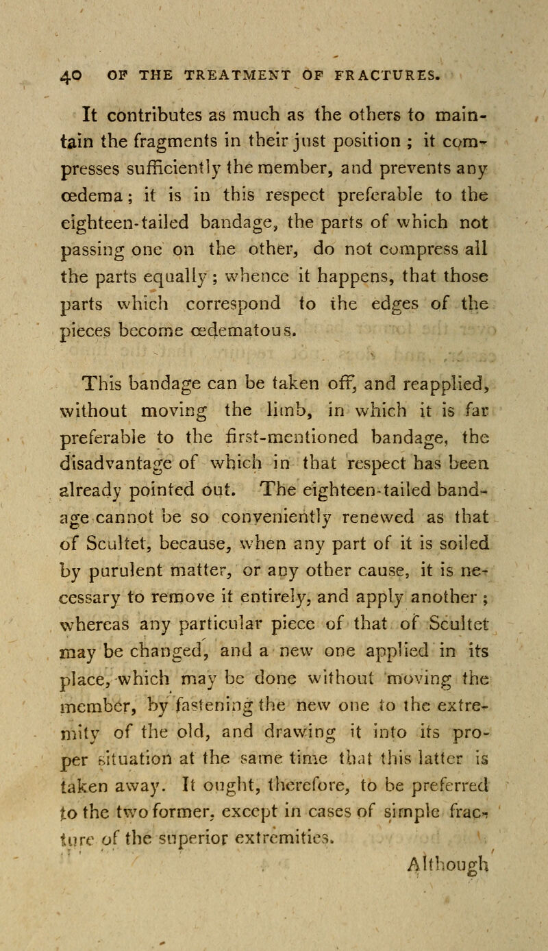 It contributes as much as the others to main- tain the fragments in their just position ; it com- presses sufficiently the member, and prevents any oedema; it is in this respect preferable to the eighteen-tailed bandage, the parts of which not passing one on the other, do not compress all the parts equally; whence it happens, that those parts which correspond to the edges of the pieces become cecjematous. This bandage can be taken off, and reapplied, without moving the limb, in which it is far preferable to the first-mentioned bandage, the disadvantage of which in that respect has been already pointed out. The eighteen-tailed band- age cannot be so conveniently renewed as that of Scultet, because, when any part of it is soiled by purulent matter, or any other cause, it is ne- cessary to remove it entirely, and apply another ; whereas any particular piece of that of Scultet may be changed, and a new one applied in its place, which may be done without moving the member, by fastening the new one to the extre- mity of the old, and drawing it into its pro- per situation at the same time that this latter is taken away. It ought, therefore, to be preferred to the twTo former, except in cases of simple frac-; turc of the superior extremities. Although