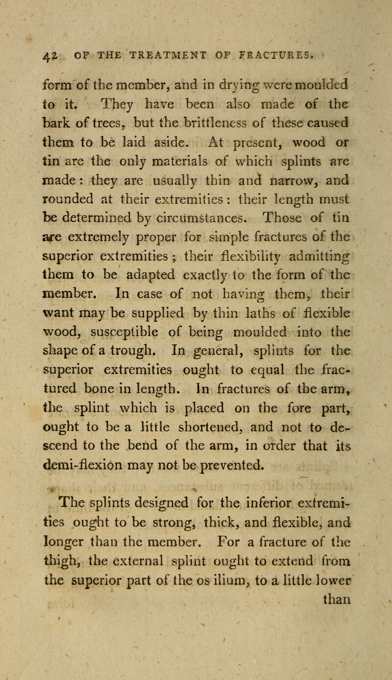 form of the member, and in drying were moulded to it. They have been also made of the bark of trees, but the brittleness of these caused them to be laid aside. At present, wood or tin are the only materials of which splints are made: they are usually thin and narrow, and rounded at their extremities: their length must be determined by circumstances. Those of tin a*e extremely proper for simple fractures of the superior extremities ; their flexibility admitting them to be adapted exactly to the form of the member. In case of not having them, their want may be supplied by thin laths of flexible wood, susceptible of being moulded into the shape of a trough. In general, splints for the superior extremities ought to equal the frac- tured bone in length. In fractures of the arm, the splint which is placed on the fore part, ought to be a little shortened, and not to de- scend to the bend of the arm, in order that its demi-flexion may not be prevented. The splints designed for the inferior extremi- ties ought to be strong, thick, and flexible, and longer than the member, For a fracture of the thigh, the external splint ought to extend from the superior part of the os ilium, to a little lower than