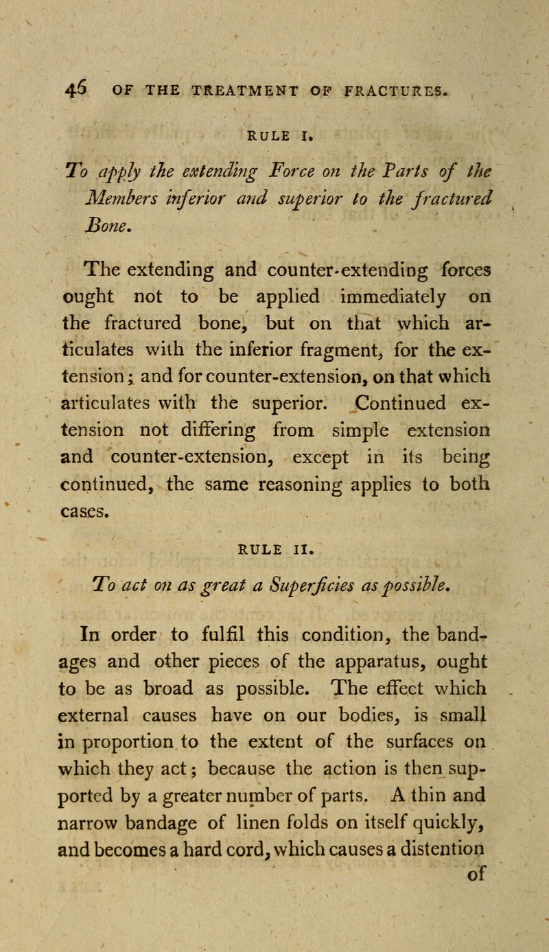 RULE I. To apply the extending Force on the Parts of the Members inferior and superior to the fractured Bone. The extending and counter-extending forces ought not to be applied immediately on the fractured bone, but on that which ar- ticulates with the inferior fragment, for the ex- tension ; and for counter-extension, on that which articulates with the superior. Continued ex- tension not differing from simple extension and counter-extension, except in its being continued, the same reasoning applies to both cases. RULE II. To act on as great a Superficies as possible. In order to fulfil this condition, the band-r ages and other pieces of the apparatus, ought to be as broad as possible. The effect which external causes have on our bodies, is small in proportion to the extent of the surfaces on which they act; because the action is then sup- ported by a greater number of parts. A thin and narrow bandage of linen folds on itself quickly, and becomes a hard cord, which causes a distention of