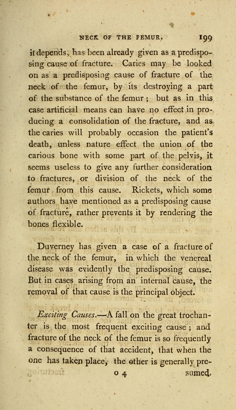 it depends v has been already given as a predispo- sing cause of fracture. Caries may be looked on as a predisposing cause of fracture of the neck of the femur, by its destroying a part of the substance of the femur ; but as in this case artificial means can have no effect in pro- ducing a consolidation of the fracture, and as the caries will probably occasion the patient's death, unless nature effect the union of the carious bone with some part of the pelvis, it seems useless to give any further consideration to fractures, or division of the neck of the femur from this cause. Rickets, which some authors have mentioned as a predisposing cause of fracture, rather prevents it by rendering the bones flexible. Duverney has given a case of a fracture of the neck of the femur, in which the venereal disease was evidently the predisposing cause. But in cases arising from an internal cause, the removal of that cause is the principal object. Exciting Causes.—A fall on the great trochan- ter is the most frequent exciting cause ; and fracture of the neck of the femur is so frequently a consequence of that accident, that when the one has taken place, the other is generally pre- o 4 sumeci.