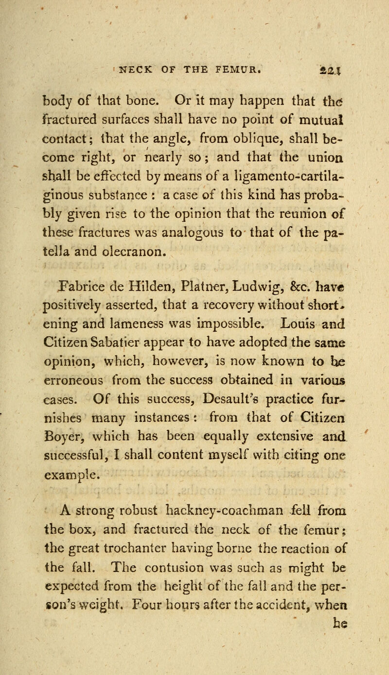 body of that bone. Or it may happen that the fractured surfaces shall have no point of mutual contact; that the angle, from oblique, shall be- come right, or nearly so; and that the union shall be effected by means of a ligamento-cartila- ginous substance : a case of this kind has proba- bly given rise to the opinion that the reunion of these fractures was analogous to that of the pa- tella and olecranon. Fabrice de Hilden, Platner, Ludvvig, &c. have positively asserted, that a recovery without short* ening and lameness was impossible. Louis and Citizen Sabatier appear to have adopted the same opinion, which, however, is now known to he erroneous from the success obtained in various cases. Of this success, Desault's practice fur- nishes many instances : from that of Citizen Boyer, which has been equally extensive and successful, I shall content myself with citing one example. A strong robust hackney-coachman fell from the box, and fractured the neck of the femur; the great trochanter having borne the reaction of the fall. The contusion was such as might be expected from the height of the fall and the per- son's weight. Four hours after the accident, when he