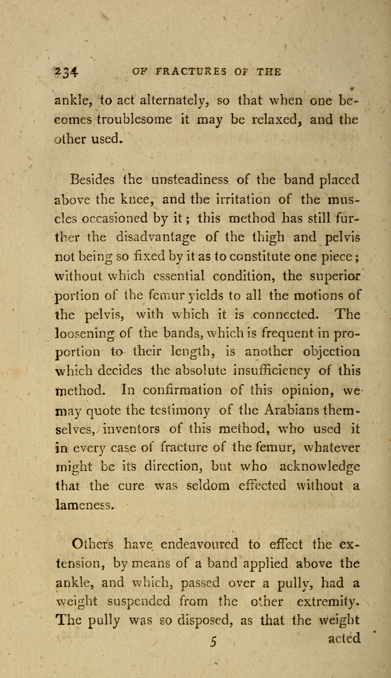 ankle, to act alternately, so that when one be- comes troublesome it may be relaxed, and the other used. Besides the unsteadiness of the band placed above the knee, and the irritation of the mus- cles occasioned by it; this method has still fur- ther the disadvantage of the thigh and pelvis not being so fixed by it as to constitute one piece; without which essential condition, the superior portion of the femur yields to all the motions of the pelvis, with which it is connected. The loosening of the bands, which is frequent in pro- portion to their length, is another objection which decides the absolute insufficiency of this method. In confirmation of this opinion, we may quote the testimony of the Arabians them- selves, inventors of this method, who used it in every case of fracture of the femur, whatever might be its direction, but who acknowledge that the cure was seldom effected without a lameness. Others have endeavoured to effect the ex- tension, by means of a band applied above the ankle, and which, passed over a pully, had a weight suspended from the other extremity. The pully was so disposed, as that the weight 5 acted