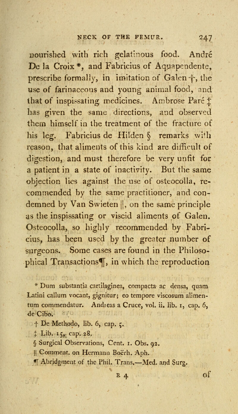 nourished with rich gelatinous food. Andre De la Croix *, and Fabricius of Aquapendente, prescribe formally, in imitation of Galen -j~, the use of farinaceous and young animal food, and that of inspissating medicines. Ambrose Pare J has given the same directions, and observed them himself in the treatment of the fracture of his leg. Fabricius de Hilden § remarks with reason, that aliments of this kind are difficult of digestion, and must therefore be very unfit for a patient in a state of inactivity. But the same objection lies against the use of osteocolla, re- commended by the same practitioner, and con- demned by Van Swieten ||, on the same principle as the inspissating or viscid aliments of Galen. Osteocolla, so highly recommended by Fabri- cius, has been used by the greater number of surgeons. Some cases are found in the Philoso- phical Transactions^, in which the reproduction * Dum substantia cartilaginea, compacts ac densa, quarn Latini callum vocant, gignitur; eo tempore viscosum alimen- tum commendatur. Andreas a Cruce, vol. ii. lib. 1, cap. 6, deCibo. f De Methodo, lib. 6, cap. ;. % Lib. 15,- cap. 28, § Surgical Observations, Cent. 1. Obs. 92. j| Comment, on Hermann Boerh. Aph. g[ Abridgment of the Phil. Trans.—Med. and Surg, £ 4 of