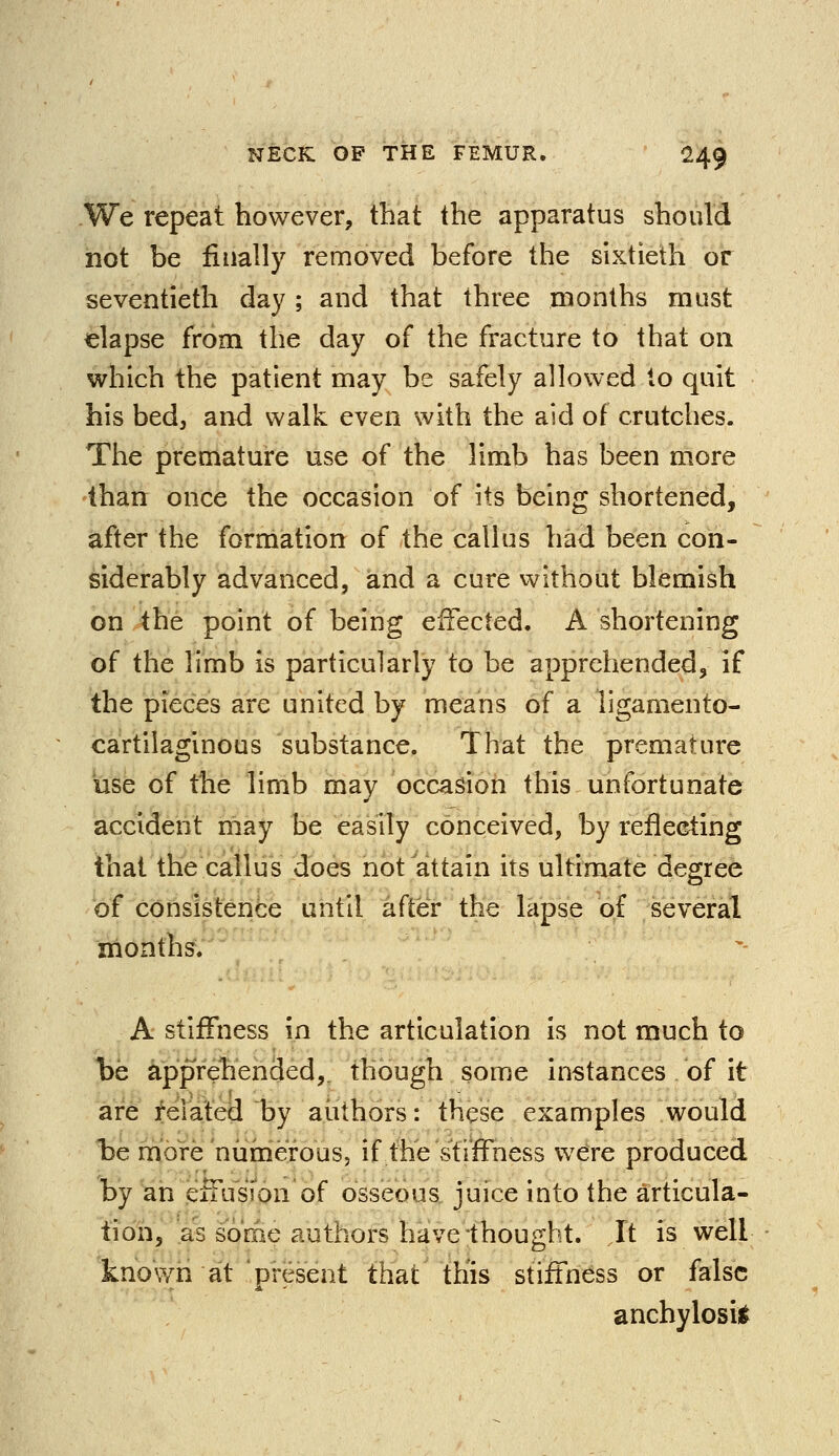 We repeat however, that the apparatus should not be finally removed before the sixtieth or seventieth day ; and that three months must elapse from the day of the fracture to that on which the patient may be safely allowed to quit his bed, and walk even with the aid of crutches. The premature use of the limb has been more than once the occasion of its being shortened, after the formation of the callus had been con- siderably advanced, and a cure without blemish on the point of being effected. A shortening of the limb is particularly to be apprehended, if the pieces are united by means of a ligamento- cartilaginous substance. That the premature use of the limb may occasion this unfortunate accident may be easily conceived, by reflecting that the callus does not attain its ultimate degree of consistence until after the lapse of several months. A stiffness in the articulation is not much to be apprehended,, though some instances of it are related by authors: these examples would be more numerous, if the stiffness were produced by an effusion of osseous juice into the articula- tion, as sorae authors have thought. It is well known at 'present that this stiffness or false anchylosis