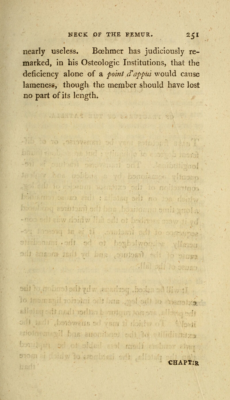 nearly useless. Boehmer has judiciously re- marked, in his Osteologic Institutions, that the deficiency alone of a point cTappui would cause lameness, though the member should have lost no part of its length. CHAPTER