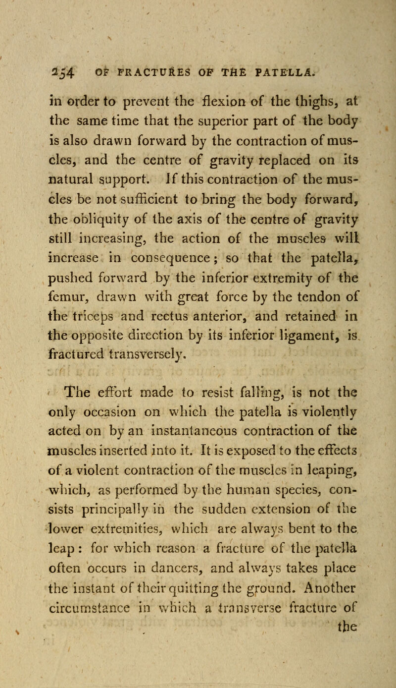 in order to prevent the flexion of the thighs, at the same time that the superior part of the body is also drawn forward by the contraction of mus- cles, and the centre of gravity replaced on its natural support. H this contraction of the mus- cles be not sufficient to bring the body forward, the obliquity of the axis of the centre of gravity still increasing, the action of the muscles will increase in consequence; so that the patella, pushed forward by the inferior extremity of the femur, drawn with great force by the tendon of the triceps and rectus anterior, and retained in the opposite direction by its inferior ligament, is fractured transversely. The effort made to resist falling, is not the only occasion on which the patella is violently acted on by an instantaneous contraction of the muscles inserted into it. It is exposed to the effects of a violent contraction of the muscles in leaping, which, as performed by the human species, con- sists principally in the sudden extension of the lower extremities, which are always bent to the leap: for which reason a fracture of the patella often occurs in dancers, and always takes place the instant of their quitting the ground. Another circumstance in which a transverse fracture of the