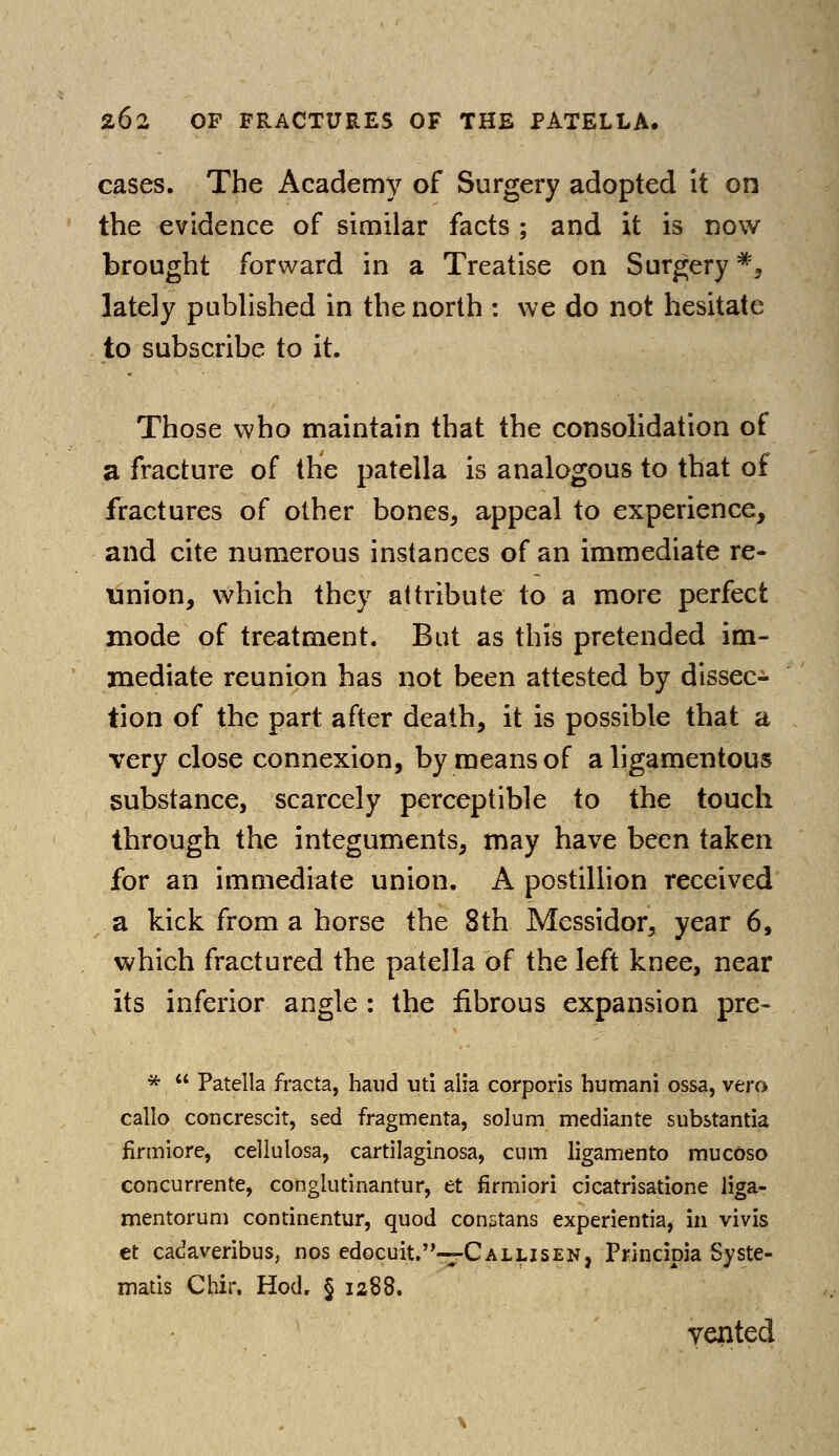 cases. The Academy of Surgery adopted it on the evidence of similar facts ; and it is now- brought forward in a Treatise on Surgery *, lately published in the north : we do not hesitate to subscribe to it. Those who maintain that the consolidation of a fracture of the patella is analogous to that of fractures of other bones, appeal to experience, and cite numerous instances of an immediate re- union, which they attribute to a more perfect mode of treatment. But as this pretended im- mediate reunion has not been attested by dissec- tion of the part after death, it is possible that a very close connexion, by means of a ligamentous substance, scarcely perceptible to the touch through the integuments, may have been taken for an immediate union. A postillion received a kick from a horse the 8th Messidor, year 6, which fractured the patella of the left knee, near its inferior angle : the fibrous expansion pre- *  Patella fracta, hand uti alia corporis humani ossa, vero callo concrescit, sed fragmenta, solum mediante substantia firmiore, cellutosa, cartilaginosa, cum ligamento mucoso concurrente, conglutinantur, et firmiori cicatrisatione liga- mentorum continentur, quod con5tans experientia, in vivis et cadaveribus, nos edocuit.-rCALLisEN, Principia Syste- matis Chir. Hod. § 1288. vented