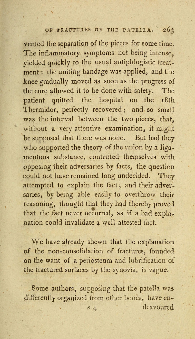vented the separation of the pieces for some time, The inflammatory symptoms not being intense, yielded quickly to the usual antiphlogistic treat- ment : the uniting bandage was applied, and the knee gradually moved as soon as the progress of the cure allowed it to be done with safety. The patient quitted the hospital on the iSth Thermidor, perfectly recovered; and so small was the interval between the two pieces, that, without a very attentive examination, it might be supposed that there was none. But had they who supported the theory of the union by a liga- mentous substance, contented themselves with opposing their adversaries by facts, the question could not have remained long undecided. They attempted to explain the fact; and their adver- saries, by being able easily to overthrow their reasoning, thought that they had thereby proved, that the fact never occurred, as if a bad expla- nation could invalidate a well-attested fact. We have already shewn that the explanation of the non-consolidation of fractures, founded on the want of a periosteum and lubrification of the fractured surfaces by the synovia, is vague. Some authors, supposing that the patella was differently organized from other bones, have en- s 4 deavoured