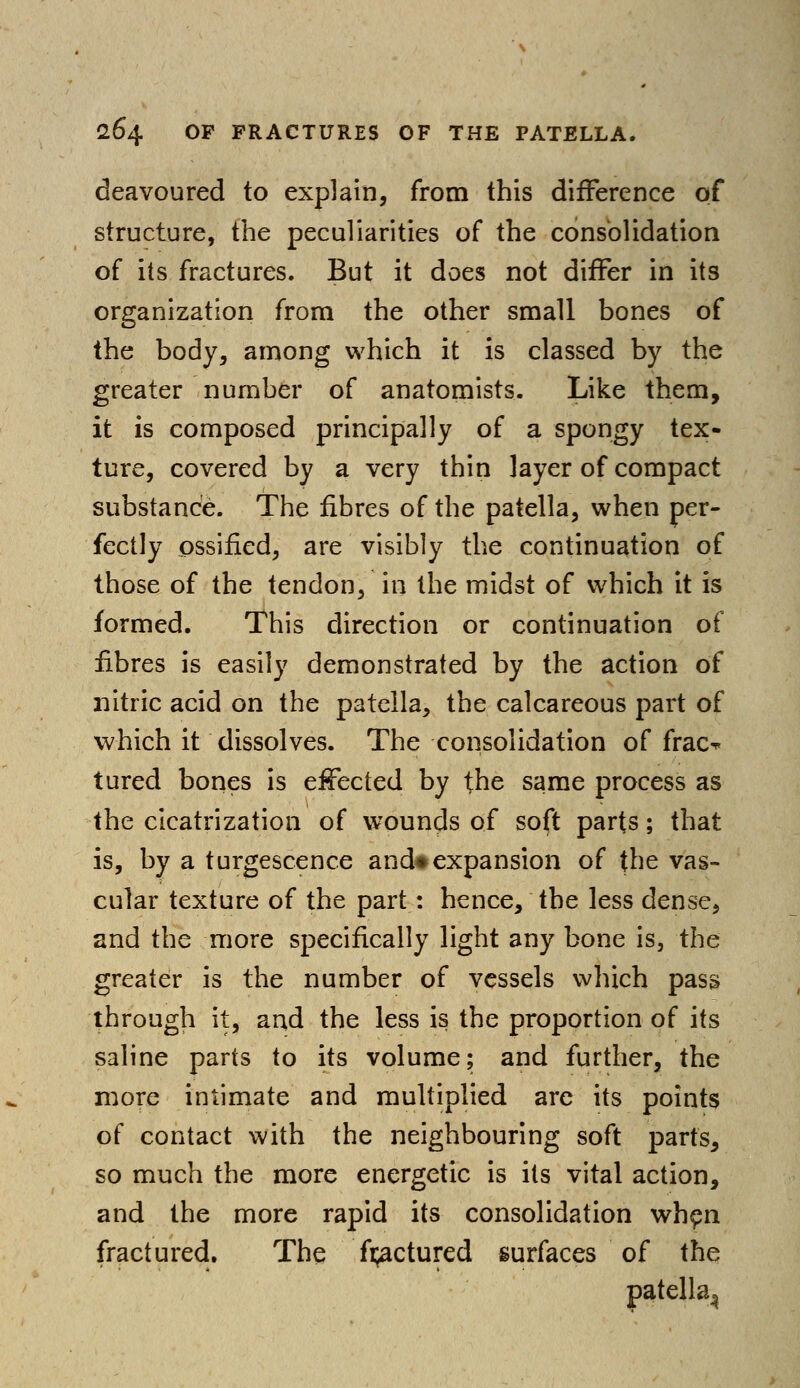 deavoured to explain, from this difference of structure, the peculiarities of the consolidation of its fractures. But it does not differ in its organization from the other small bones of the body, among which it is classed by the greater number of anatomists. Like them, it is composed principally of a spongy tex- ture, covered by a very thin layer of compact substance. The fibres of the patella, when per- fectly ossified, are visibly the continuation of those of the tendon, in the midst of which it is formed. This direction or continuation of fibres is easily demonstrated by the action of nitric acid on the patella, the calcareous part of which it dissolves. The consolidation of frac^ tured bones is effected by the same process as the cicatrization of wounds of soft parts; that is, by a turgeseence and*expansion of the vas- cular texture of the part: hence, the less dense, and the more specifically light any bone is, the greater is the number of vessels which pass through it, and the less is the proportion of its saline parts to its volume; and further, the more intimate and multiplied are its points of contact with the neighbouring soft parts, so much the more energetic is its vital action, and the more rapid its consolidation when fractured. The fractured surfaces of the patella^