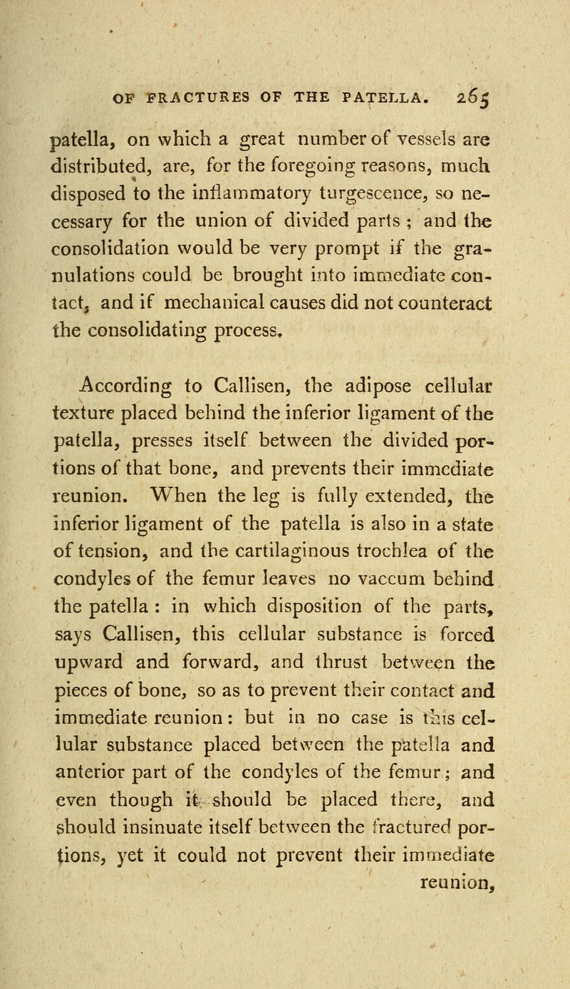 patella, on which a great number of vessels are distributed, are, for the foregoing reasons, much disposed to the inflammatory turgescence, so ne- cessary for the union of divided parts ; and the consolidation would be very prompt if the gra- nulations could be brought into immediate con- tact, and if mechanical causes did not counteract the consolidating process. According to Callisen, the adipose cellular texture placed behind the inferior ligament of the patella, presses itself between the divided por- tions of that bone, and prevents their immediate reunion. When the leg is fully extended, the inferior ligament of the patella is also in a state of tension, and the cartilaginous trochlea of the condyles of the femur leaves no vaccum behind the patella : in which disposition of the parts, says Callisen, this cellular substance is forced upward and forward, and thrust between the pieces of bone, so as to prevent their contact and immediate reunion: but in no case is this cel- lular substance placed between the patella and anterior part of the condyles of the femur; and even though it should be placed there, and should insinuate itself between the fractured por- tions, yet it could not prevent their immediate reunion,