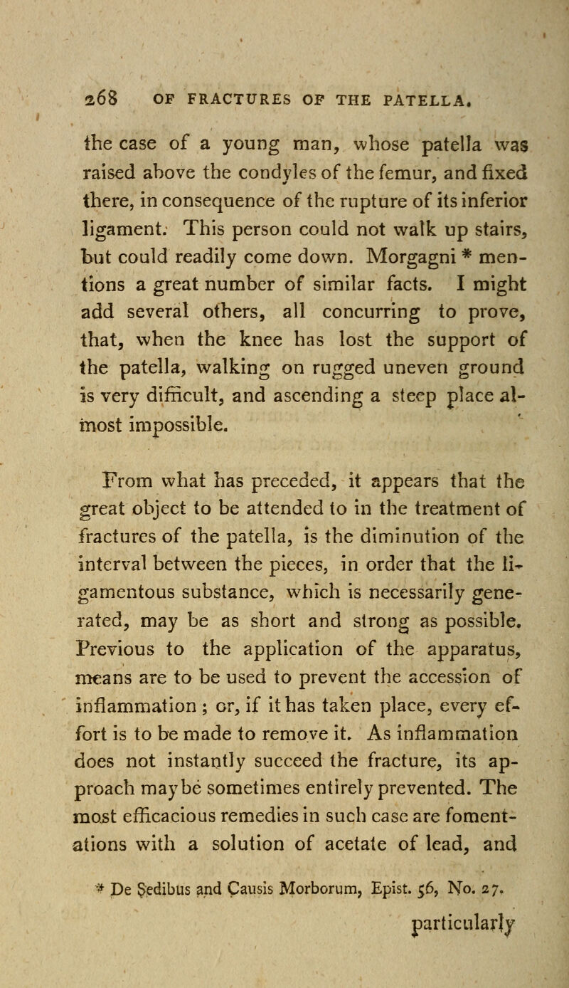 the case of a young man, whose patella was raised ahove the condyles of the femur, and fixed there, in consequence of the rupture of its inferior ligament. This person could not walk up stairs, but could readily come down. Morgagni * men- tions a great number of similar facts. I might add several others, all concurring to prove, that, when the knee has lost the support of the patella, walking on rugged uneven ground is very difficult, and ascending a steep place al- most impossible. From what has preceded, it appears that the great object to be attended to in the treatment of fractures of the patella, is the diminution of the interval between the pieces, in order that the li- gamentous substance, which is necessarily gene- rated, may be as short and strong as possible. Previous to the application of the apparatus, means are to be used to prevent the accession of inflammation ; or, if it has taken place, every ef- fort is to be made to remove it. As inflammation does not instantly succeed the fracture, its ap- proach maybe sometimes entirely prevented. The most efficacious remedies in such case are foment- ations with a solution of acetate of lead, and # De §edibus and Causis Morborum, Epist. 56, No. 27, particularly