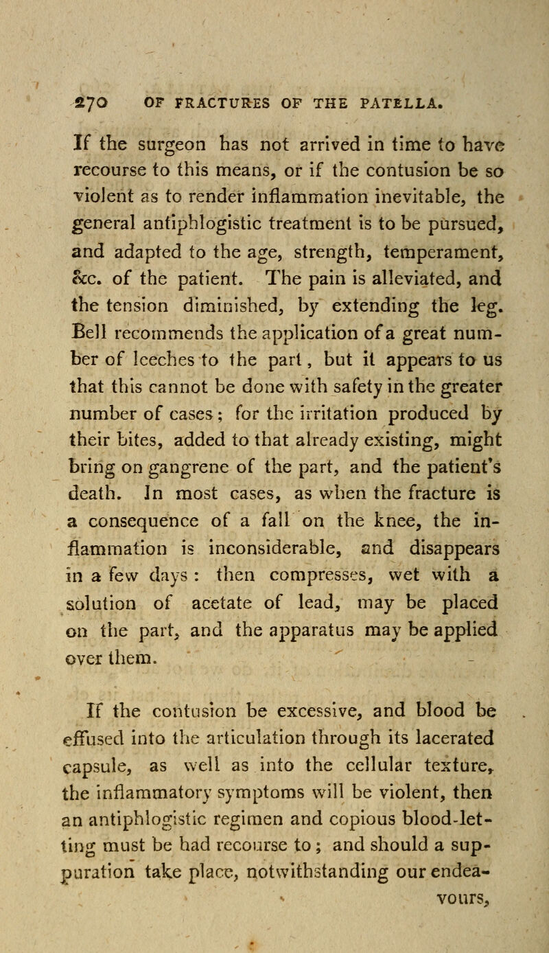 If the surgeon has not arrived in time to have recourse to this means, or if the contusion be so violent as to render inflammation inevitable, the general antiphlogistic treatment is to be pursued, and adapted to the age, strength, temperament, &c. of the patient. The pain is alleviated, and the tension diminished, by extending the leg. Bell recommends the application of a great num- ber of leeches to the part, but it appears to us that this cannot be done with safety in the greater number of cases; for the irritation produced by their bites, added to that already existing, might bring on gangrene of the part, and the patient's death. In most cases, as when the fracture is a consequence of a fall on the knee, the in- flammation is inconsiderable, and disappears in a few days : then compresses, wet with a solution of acetate of lead, may be placed on the part, and the apparatus may be applied over them. If the contusion be excessive, and blood be effused into the articulation through its lacerated capsule, as well as into the cellular texture,, the inflammatory symptoms will be violent, then an antiphlogistic regimen and copious blood-let- ting must be had recourse to; and should a sup- puration take place, notwithstanding our endea- vours,