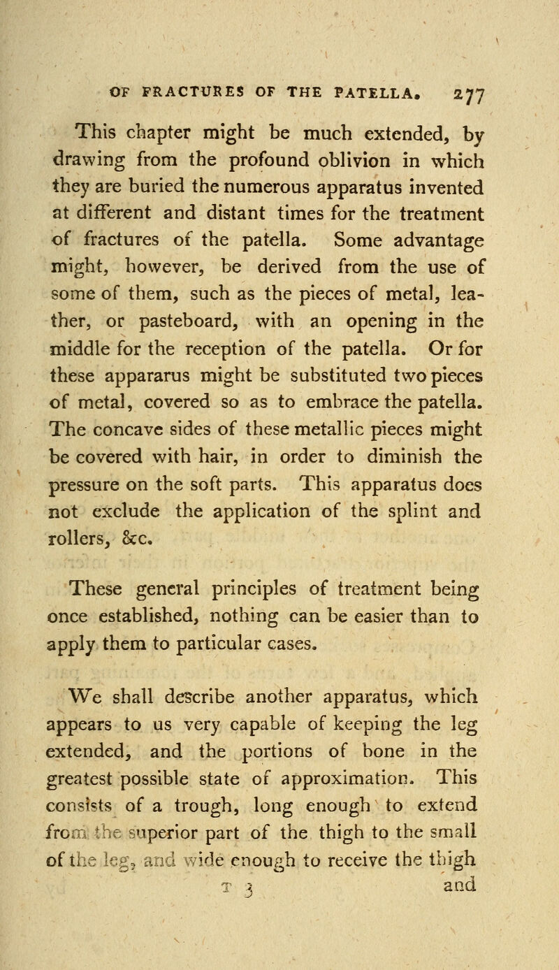 This chapter might be much extended, by drawing from the profound oblivion in which they are buried the numerous apparatus invented at different and distant times for the treatment of fractures of the patella. Some advantage might, however, be derived from the use of some of them, such as the pieces of metal, lea- ther, or pasteboard, with an opening in the middle for the reception of the patella. Or for these appararus might be substituted two pieces of metal, covered so as to embrace the patella. The concave sides of these metallic pieces might be covered with hair, in order to diminish the pressure on the soft parts. This apparatus does not exclude the application of the splint and rollers, <kc. These general principles of treatment being once established, nothing can be easier than to apply them to particular cases. We shall describe another apparatus, which appears to us very capable of keeping the leg extended, and the portions of bone in the greatest possible state of approximation. This consists of a trough, long enough to extend from, the superior part of the thigh to the small of the leg9 and wide enough to receive the thigh a 3 and