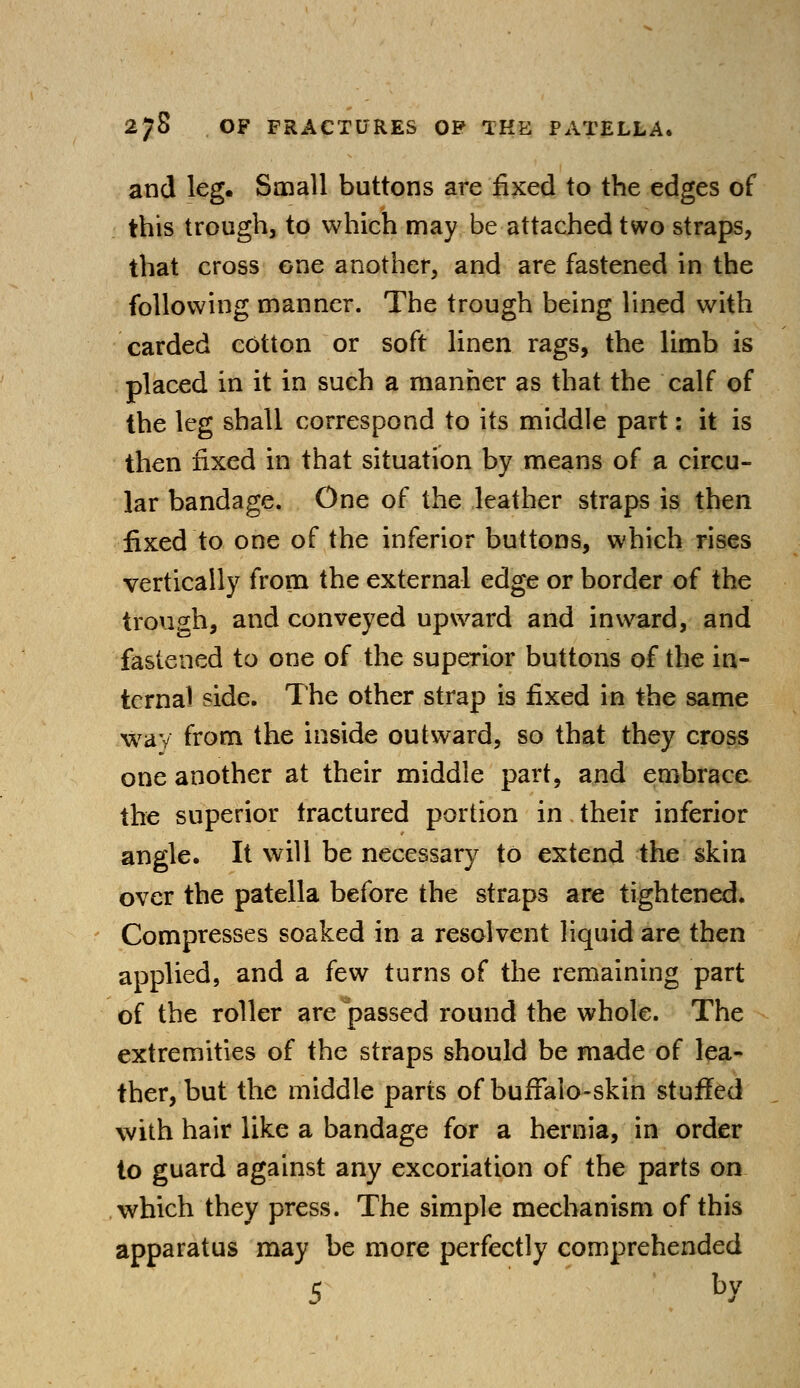 and leg. Small buttons are fixed to the edges of this trough, to which may be attached two straps, that cross one another, and are fastened in the following manner. The trough being lined with carded cotton or soft linen rags, the limb is placed in it in such a manner as that the calf of the leg shall correspond to its middle part: it is then fixed in that situation by means of a circu- lar bandage. One of the leather straps is then fixed to one of the inferior buttons, which rises vertically from the external edge or border of the trough, and conveyed upward and inward, and fastened to one of the superior buttons of the in- ternal side. The other strap is fixed in the same way from the inside outward, so that they cross one another at their middle part, and embrace the superior tractured portion in their inferior angle. It will be necessary to extend the skin over the patella before the straps are tightened. Compresses soaked in a resolvent liquid are then applied, and a few turns of the remaining part of the roller are passed round the whole. The extremities of the straps should be made of lea- ther, but the middle parts of buffalo-skin stuffed with hair like a bandage for a hernia, in order to guard against any excoriation of the parts on which they press. The simple mechanism of this apparatus may be more perfectly comprehended 5 hY