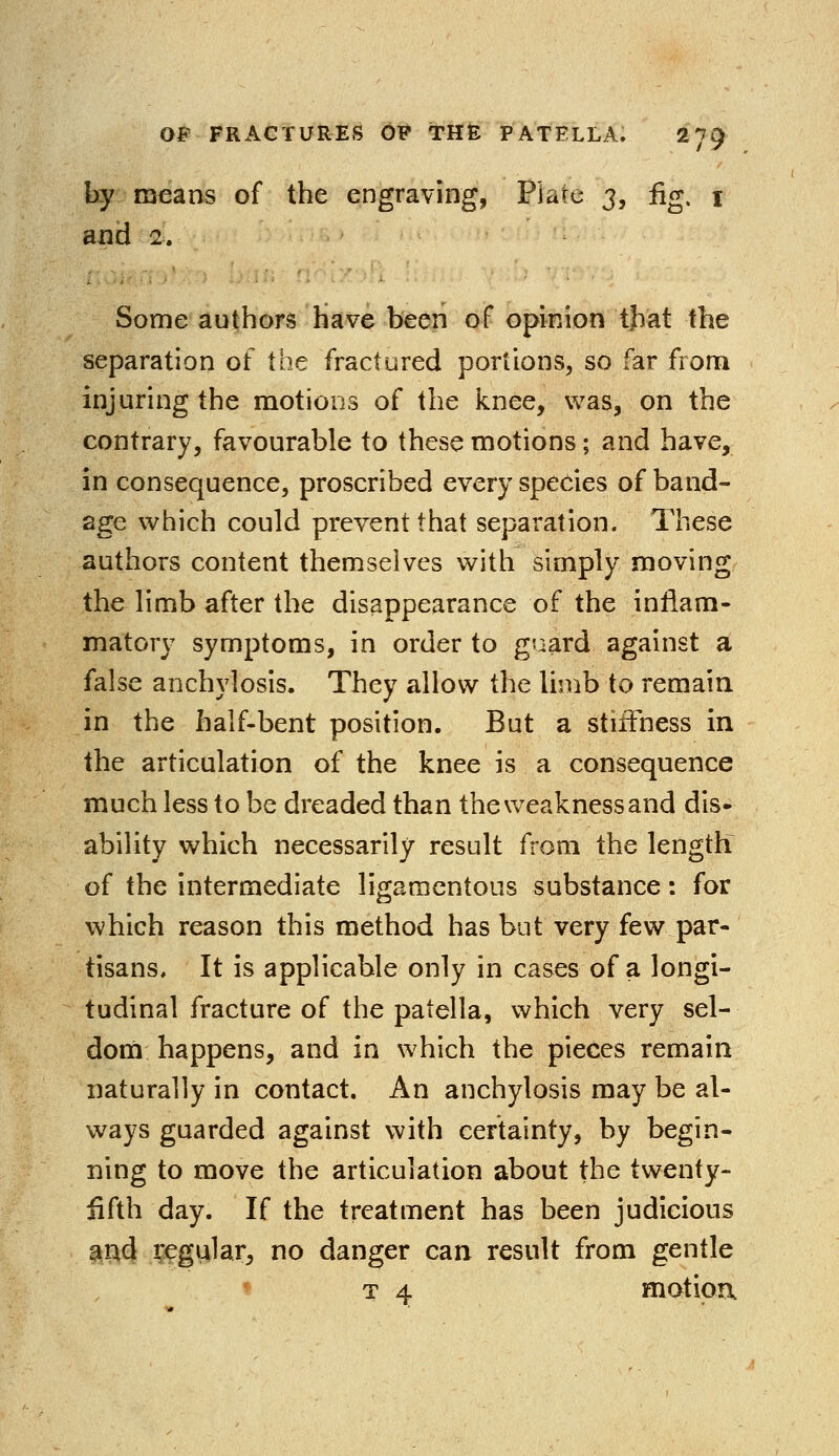 by means of the engraving, Plate 3, fig. 1 and 2. Some authors have been of opinion that the separation of the fractured portions, so far from injuring the motions of the knee, was, on the contrary, favourable to these motions; and have, in consequence, proscribed every species of band- age which could prevent that separation. These authors content themselves with simply moving the limb after the disappearance of the inflam- matory symptoms, in order to guard against a false anchylosis. They allow the limb to remain in the half-bent position. But a stiffness in the articulation of the knee is a consequence much less to be dreaded than the weakness and dis- ability which necessarily result from the length? of the intermediate ligamentous substance: for which reason this method has but very few par- tisans. It is applicable only in cases of a longi- tudinal fracture of the patella, which very sel- dom happens, and in which the pieces remain naturally in contact. An anchylosis may be al- ways guarded against with certainty, by begin- ning to move the articulation about the twenty- fifth day. If the treatment has been judicious and regular, no danger can result from gentle t 4 motion