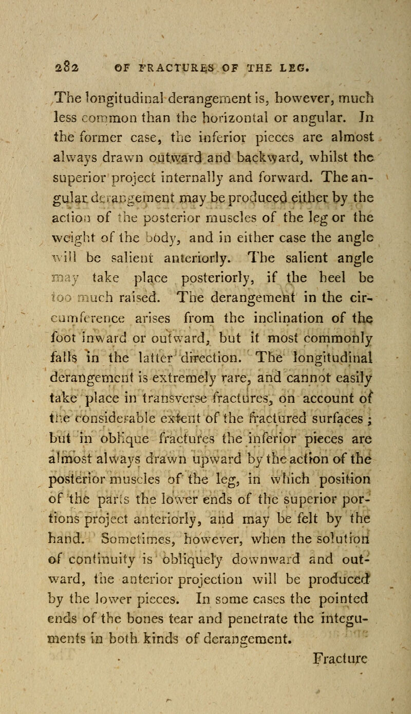 The longitudinal derangement is, however, much less common than the horizontal or angular. In the former case, the inferior pieces are almost always drawn outward arid backward, whilst the superior project internally and forward. The an- gular, dt \ acgement may be produced either by the action of the posterior muscles of the leg or the weight of the body, and in either case the angle will be salient anteriorly. The salient angle take place posteriorly, if the heel be nuch raised. The derangement in the cir- cumference arises from the inclination of the foot inward or outward, but it most commonly falls in the latter direction. The longitudinal derangement is extremely rare, and cannot easily take place in transverse fractures,, on account of tiie considerable extent of the fractured surfaces ; but in oblique fractures the inferior pieces are almost always drawn upward by the action of the posterior muscles of the leg, in which position of the pans the lower ends of the superior por- tions project anteriorly, and may be felt by the hand. Sometimes, however, when the solution of continuity is obliquely downward and out- ward, the anterior projection will be produced by the lower pieces. In some cases the pointed ends of the bones tear and penetrate the integu- ments in both kinds of derangement. Fracture