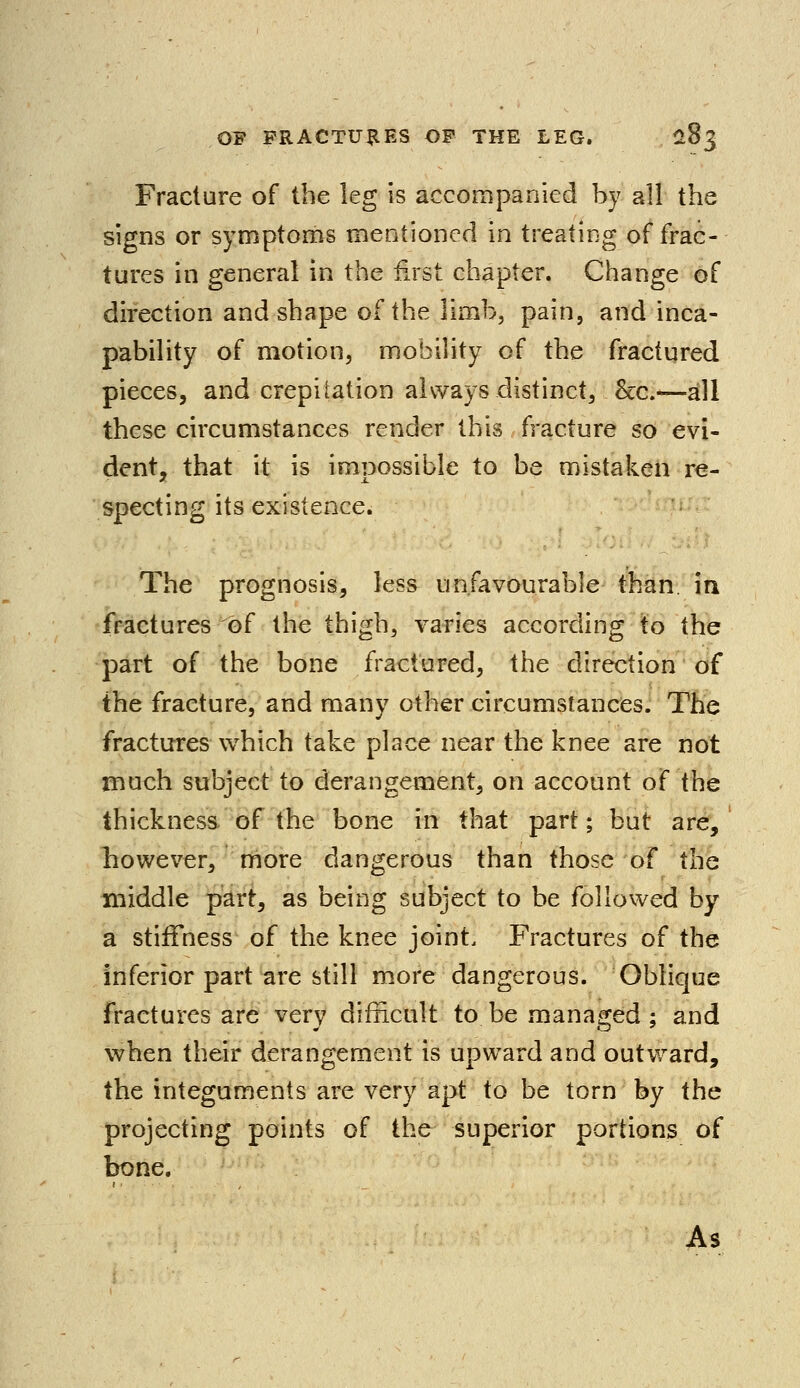 Fracture of the leg is accompanied by all the signs or symptoms mentioned in treating of frac- tures in general in the first chapter. Change of direction and shape of the limb, pain, and inca- pability of motion, mobility of the fractured pieces, and crepitation always distinct, Sec.—all these circumstances render this fracture so evi- dent, that it is impossible to be mistaken re- specting its existence. The prognosis, less unfavourable than, in fractures of the thigh, varies according to the part of the bone fractured, the direction of the fracture, and many other circumstances. The fractures which take place near the knee are not much subject to derangement, on account of the thickness of the bone in that part; but are, however, more dangerous than those of the middle part, as being subject to be followed by a stiffness of the knee joint. Fractures of the inferior part are still more dangerous. Oblique fractures are very difficult to be managed ; and when their derangement is upward and outward, the integuments are very apt to be torn by the projecting points of the superior portions of bone. As