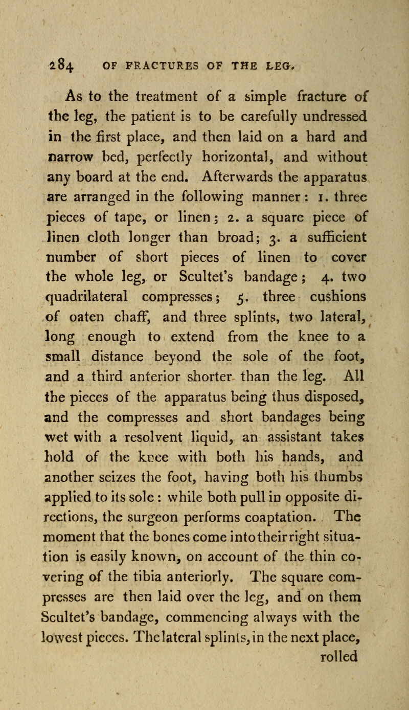 As to the treatment of a simple fracture of the leg, the patient is to be carefully undressed in the first place, and then laid on a hard and narrow bed, perfectly horizontal, and without any board at the end. Afterwards the apparatus are arranged in the following manner: i. three pieces of tape, or linen; 2. a square piece of linen cloth longer than broad; 3. a sufficient number of short pieces of linen to cover the whole leg, or Scultet's bandage; 4. two quadrilateral compresses; 5. three cushions of oaten chaff, and three splints, two lateral, long enough to extend from the knee to a small distance beyond the sole of the foot, and a third anterior shorter than the leg. All the pieces of the apparatus being thus disposed, and the compresses and short bandages being wet with a resolvent liquid, an assistant takes hold of the knee with both his hands, and another seizes the foot, having both his thumbs applied to its sole : while both pull in opposite di- rections, the surgeon performs coaptation. The moment that the bones come intotheirright situa- tion is easily known, on account of the thin co- vering of the tibia anteriorly. The square com- presses are then laid over the leg, and on them Scultet's bandage, commencing always with the lowest pieces. The lateral splints, in the next place, rolled