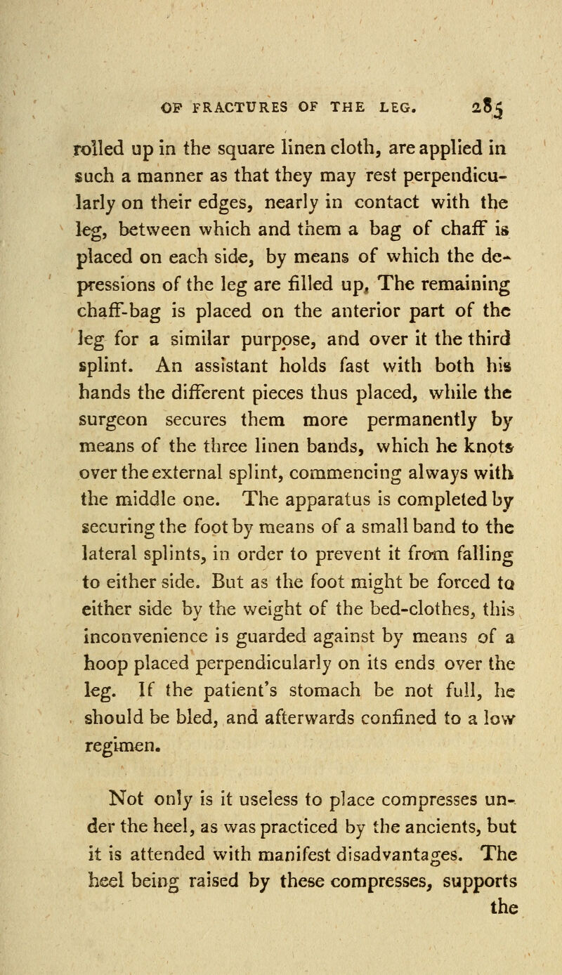 rolled up in the square linen cloth, are applied in such a manner as that they may rest perpendicu- larly on their edges, nearly in contact with the leg, between which and them a bag of chaff is placed on each side, by means of which the de- pressions of the leg are filled up, The remaining chaff-bag is placed on the anterior part of the leg for a similar purpose, and over it the third splint. An assistant holds fast with both his hands the different pieces thus placed, while the surgeon secures them more permanently by means of the three linen bands, which he knots over the external splint, commencing always with the middle one. The apparatus is completed by securing the foot by means of a small band to the lateral splints, in order to prevent it from falling to either side. But as the foot might be forced to either side by the weight of the bed-clothes, this inconvenience is guarded against by means of a hoop placed perpendicularly on its ends over the leg. If the patient's stomach be not full, he should be bled, and afterwards confined to a low regimen. Not only is it useless to place compresses un- der the heel, as was practiced by the ancients, but it is attended with manifest disadvantages. The heel being raised by these compresses, supports