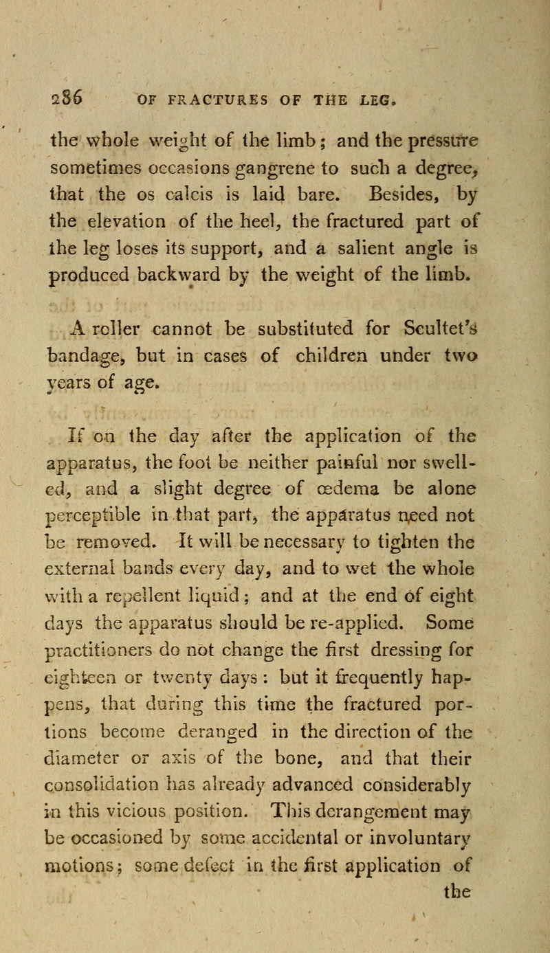 the whole weight of the limb; and the pressure sometimes occasions gangrene to such a degree, that the os calcis is laid bare. Besides, by the elevation of the heel, the fractured part of the leg loses its support, and a salient angle is produced backward by the weight of the limb. A roller cannot be substituted for Scultet's bandage, but in cases of children under two years of age. If on the day after the application of the apparatus, the foot be neither painful nor swell- ed, and a slight degree of cedema be alone perceptible in that part, the apparatus need not be removed. It will be necessary to tighten the external bands every day, and to wet the whole with a repellent liquid; and at the end of eight days the apparatus should be re-applied. Some practitioners do not change the first dressing for eighteen or twenty days : but it frequently hap- pens, that during this time the fractured por- tions become deranged in the direction of the diameter or axis of the bone, and that their consolidation has already advanced considerably in this vicious position. This derangement may be occasioned by some accidental or involuntary motions; some defect in the first application of