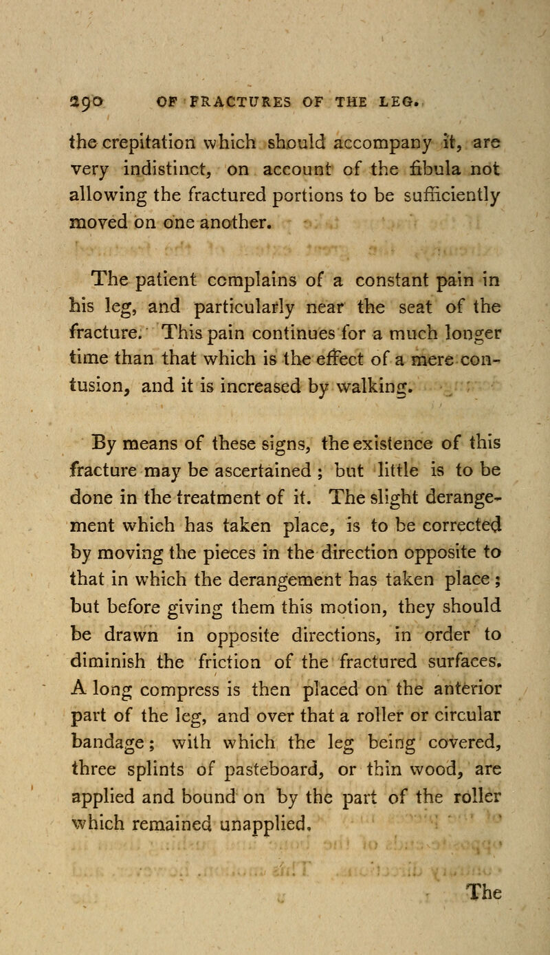 the crepitation which should accompany it, are very indistinct, on account of the fibula not allowing the fractured portions to be sufficiently moved on one another. The patient complains of a constant pain in his leg, and particularly near the seat of the fracture. This pain continues for a much longer time than that which is the effect of a mere con- tusion, and it is increased by walking. By means of these signs, the existence of this fracture may be ascertained ; but little is to be done in the treatment of it. The slight derange- ment which has taken place, is to be corrected by moving the pieces in the direction opposite to that in which the derangement has taken place ; but before giving them this motion, they should be drawn in opposite directions, in order to diminish the friction of the fractured surfaces. A long compress is then placed on the anterior part of the leg, and over that a roller or circular bandage; with which the leg being covered, three splints of pasteboard, or thin wood, are applied and bound on by the part of the roller which remained unapplied.