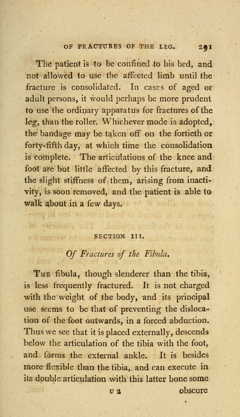 The patient is to be confined to his bed, and not allowed to use the affected limb until the fracture is consolidated. In cases of aged or adult persons, it would perhaps be more prudent to use the ordinary apparatus for fractures of the leg, than the roller. Whichever mode is adopted, the bandage may be taken off on the fortieth or forty-fifth day, at which time the consolidation is complete. The articulations of the knee and foot are but little affected by this fracture, and the slight stiffness of them, arising from inacti- vity, is soon removed, and the patient is able to walk about in a fewT days. SECTION III. Of Fractures of the Fibula, The fibula, though slenderer than the tibia, is less frequently fractured. It is not charged with the weight of the body, and its principal use seems to be that of preventing the disloca- tion of the foot outwards, in a forced abduction. Thus we see that it is placed externally, descends below the articulation of the tibia with the foot, and forms the external ankle. It is besides more flexible than the tibia, and can execute in its double articulation with this latter bone some u a obscure