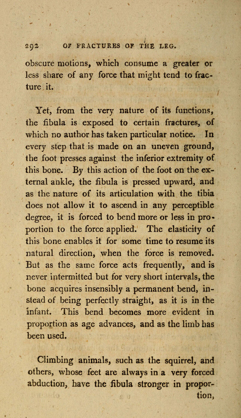 obscure motions, which consume a greater or less share of any force that might tend to frac- ture it. Yet, from the very nature of its functions, the fibula is exposed to certain fractures, of which no author has taken particular notice. In every step that is made on an uneven ground, the foot presses against the inferior extremity of this bone. By this action of the foot on the ex- ternal ankle, the fibula is pressed upward, and as the nature of its articulation with the tibia does not allow it to ascend in any perceptible degree, it is forced to bend more or less in pro- portion to the force applied. The elasticity of this bone enables it for some time to resume its natural direction, when the force is removed. But as the same force acts frequently, and is never iptermitted but for very short intervals, the bone acquires insensibly a permanent bend, in- stead of being perfectly straight, as it is in the infant. This bend becomes more evident in proportion as age advances, and as the limb has been used. Climbing animals, such as the squirrel, and others, whose feet are always in a very forced abduction, have the fibula stronger in propor- tion,