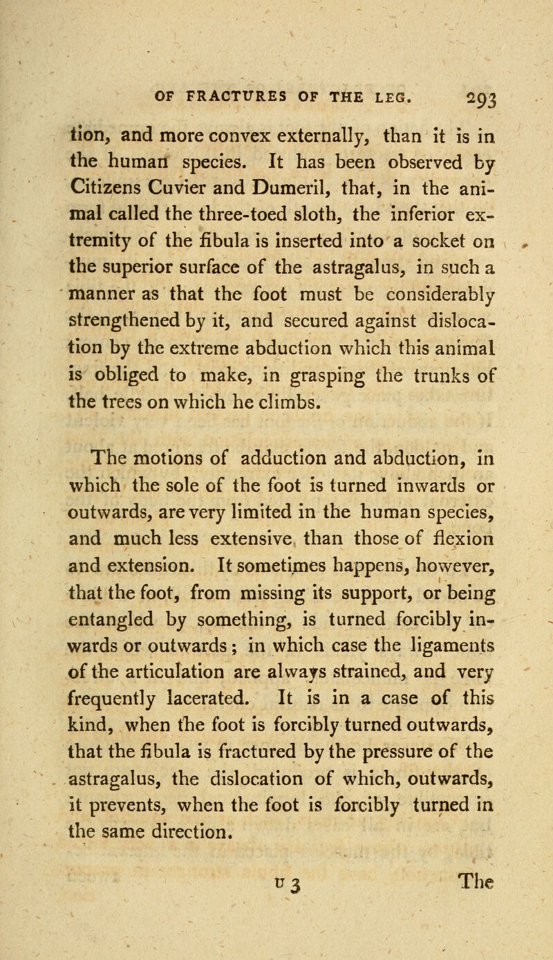 tion, and more convex externally, than it is in the human species. It has been observed by Citizens Cuvier and Dumeril, that, in the ani- mal called the three-toed sloth, the inferior ex- tremity of the fibula is inserted into a socket on the superior surface of the astragalus, in such a manner as that the foot must be considerably strengthened by it, and secured against disloca- tion by the extreme abduction which this animal is obliged to make, in grasping the trunks of the trees on which he climbs. The motions of adduction and abduction, in which the sole of the foot is turned inwards or outwards, are very limited in the human species, and much less extensive than those of flexion and extension. It sometimes happens, however, that the foot, from missing its support, or being entangled by something, is turned forcibly in- wards or outwards ; in which case the ligaments of the articulation are always strained, and very frequently lacerated. It is in a case of this kind, when the foot is forcibly turned outwards, that the fibula is fractured by the pressure of the astragalus, the dislocation of which, outwards, it prevents, when the foot is forcibly turned in the same direction. u 3 The