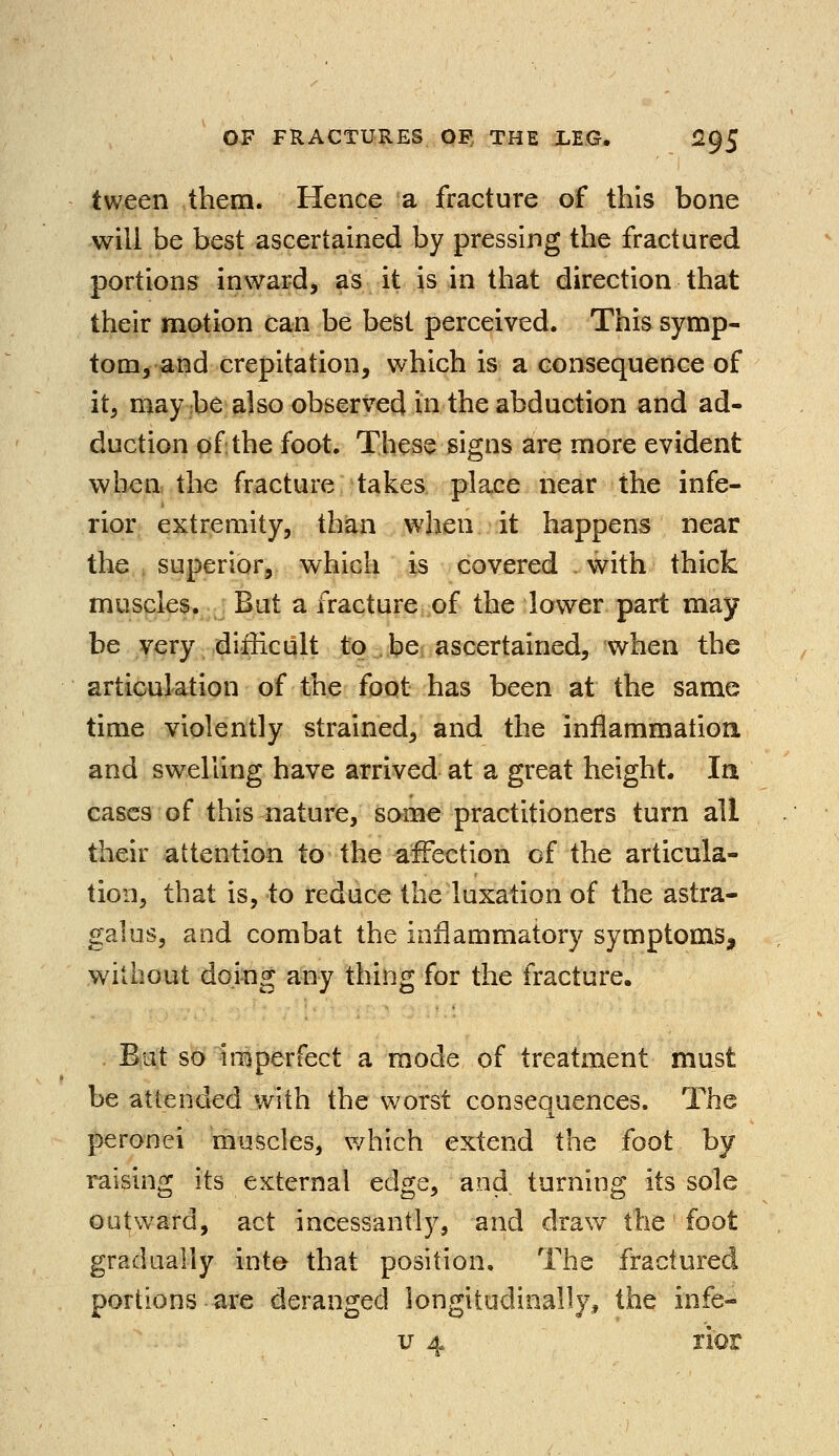 tween them. Hence a fracture of this bone will be best ascertained by pressing the fractured portions inward, as it is in that direction that their motion can be best perceived. This symp- tom, and crepitation, which is a consequence of it, may be also observed in the abduction and ad- duction of the foot. These signs are more evident when the fracture takes place near the infe- rior extremity, than when it happens near the superior, which is covered with thick muscles. But a fracture of the lower part may be very difficult to be ascertained, when the articulation of the foot has been at the same time violently strained, and the inflammation, and swelling have arrived at a great height. la cases of this nature, some practitioners turn all their attention to the affection of the articula- tion, that is, to reduce the luxation of the astra- galus, and combat the inflammatory symptoms, without doing any thing for the fracture. But so imperfect a mode of treatment must be attended with the worst consequences. The peronei muscles, which extend the foot by raising its external edge, and turning its sole outward, act incessantly, and draw the foot gradually into that position. The fractured portions are deranged longitudinally, the infe- v 4 rior