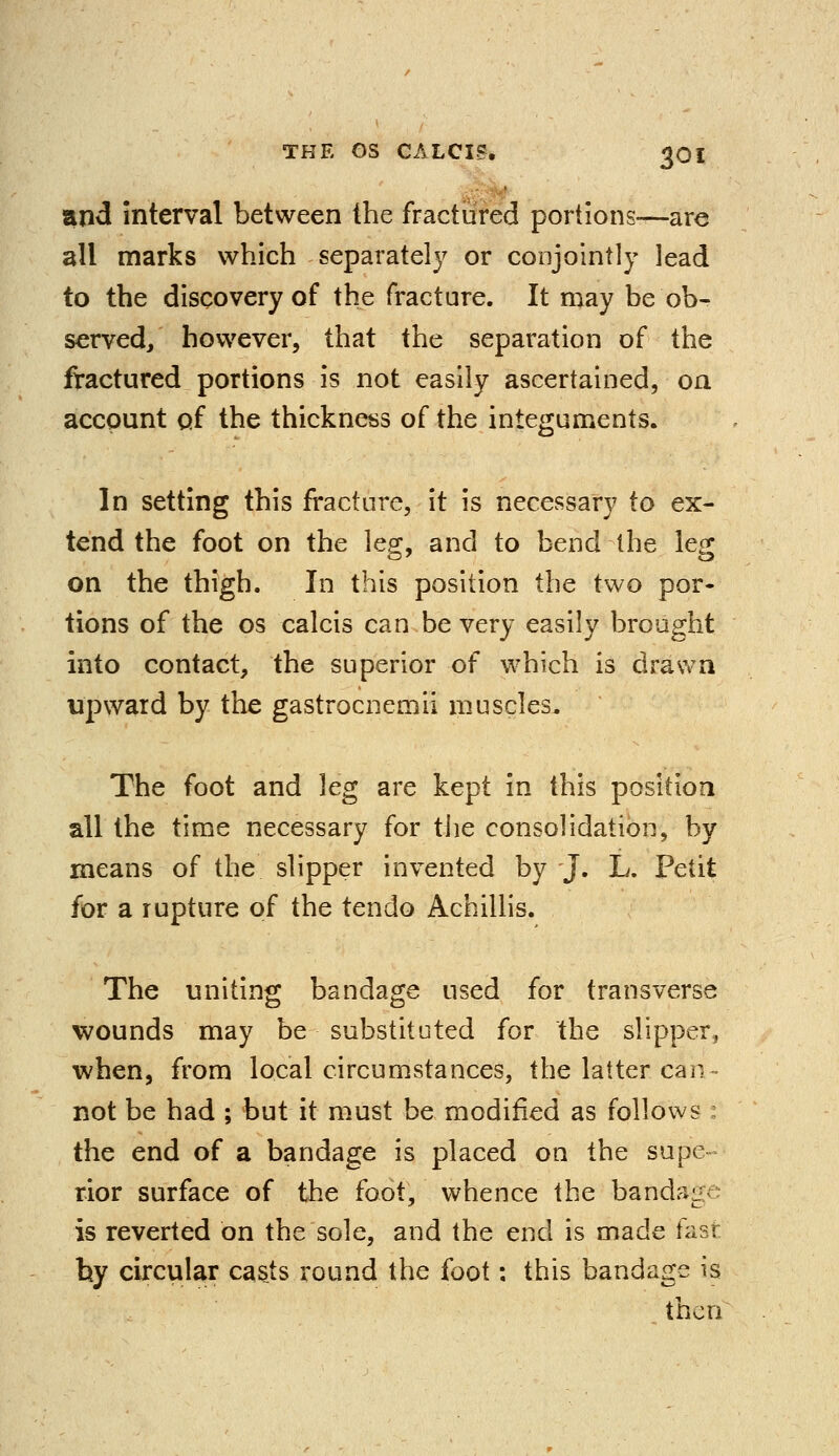 and interval between the fractured portions-—are all marks which separately or conjointly lead to the discovery of the fracture. It may be ob^ served/ however, that the separation of the fractured portions is not easily ascertained, on account of the thickness of the integuments. In setting this fracture, it is necessary to ex- tend the foot on the leg, and to bend the leg on the thigh. In this position the two por- tions of the os calcis can be very easily brought into contact, the superior of which is drawn upward by the gastrocnemii muscles. The foot and leg are kept in this position all the time necessary for the consolidation, by means of the slipper invented by J. L. Petit for a rupture of the tendo Achillis. The uniting bandage used for transverse wounds may be substituted for the slipper, when, from local circumstances, the latter cah> not be had ; but it must be modified as follows the end of a bandage is placed on the supe- rior surface of the foot, whence the bands^ is reverted on the sole, and the end is made fast by circular casts round the foot: this bandage is then