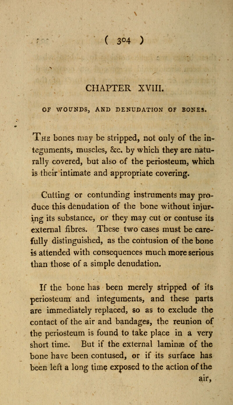 ( 3°4 ) CHAPTER XVIII. 0J? WOUNDS, AND DENUDATION OF BONES. The bones may be stripped, not only of the in- teguments, muscles, Sec. by which they are natu- rally covered, but also of the periosteum, which is their intimate and appropriate covering. Cutting or contunding instruments may pro- duce this denudation of the bone without injur- ing its substance, or they may cut or contuse its external fibres. These two cases must be care- fully distinguished, as the contusion of the bone is attended with consequences much more serious than those of a simple denudation. If the bone has been merely stripped of its periosteum and integuments, and these parts are immediately replaced, so as to exclude the contact of the air and bandages, the reunion of the periosteum is found to take place in a very short time. But if the external laminae of the bone have been contused, or if its surface has been left a long time exposed to the action of the air,