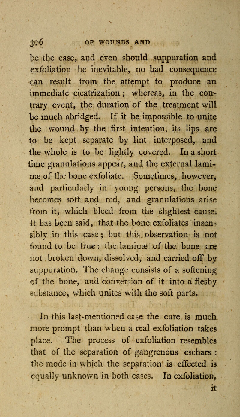 be the case, and even should suppuration and exfoliation be inevitable, no bad consequence can result from the attempt to produce an immediate cicatrization; whereas, in the con- trary event, the duration of the treatment will be much abridged. If it be impossible to unite the wound by the first intention, its lips are to be kept separate by lint interposed, and the whole is to be lightly covered. In a short time granulations appear, and the external lami- nae of the bone exfoliate. Sometimes, however, and particularly in young persons, the bone becomes soft and red, and granulations arise from it, which bleed from the slightest cause. It has been said, that the bone exfoliates insen- sibly in this case; but this observation is not found to be true: the laminae of the bone are not broken down, dissolved, and carried off by suppuration. The change consists of a softening of the bone, and conversion of it into a fleshy substance, which unites with the soft parts. In this last*mentioned case the cure is much more prompt than when a real exfoliation takes place. The process of exfoliation resembles that of the separation of gangrenous eschars : the mode in which the separation* is effected is equally unknown in both cases. In exfoliation, it